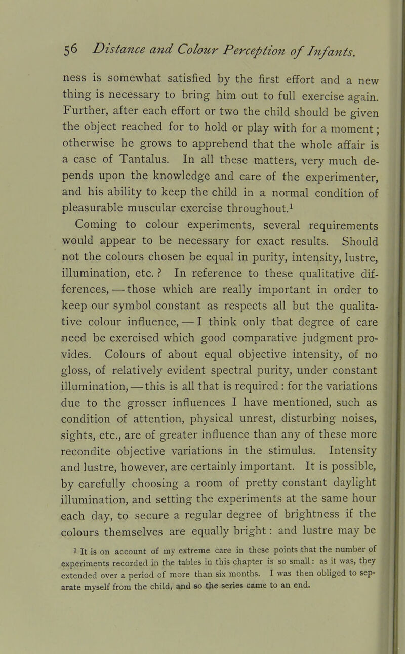 ness is somewhat satisfied by the first effort and a new thing is necessary to bring him out to full exercise again. Further, after each effort or two the child should be given the object reached for to hold or play with for a moment; otherwise he grows to apprehend that the whole affair is a case of Tantalus. In all these matters, very much de- pends upon the knowledge and care of the experimenter, and his ability to keep the child in a normal condition of pleasurable muscular exercise throughout.^ Coming to colour experiments, several requirements would appear to be necessary for exact results. Should not the colours chosen be equal in purity, intensity, lustre, illumination, etc. } In reference to these qualitative dif- ferences,— those which are really important in order to keep our symbol constant as respects all but the qualita- tive colour influence, — I think only that degree of care need be exercised which good comparative judgment pro- vides. Colours of about equal objective intensity, of no gloss, of relatively evident spectral purity, under constant illumination, — this is all that is required : for the variations due to the grosser influences I have mentioned, such as condition of attention, physical unrest, disturbing noises, sights, etc., are of greater influence than any of these more recondite objective variations in the stimulus. Intensity and lustre, however, are certainly important. It is possible, by carefully choosing a room of pretty constant daylight illumination, and setting the experiments at the same hour each day, to secure a regular degree of brightness if the colours themselves are equally bright: and lustre may be 1 It is on account of my extreme care in these points that the number of experiments recorded in the tables in this chapter is so small: as it was, they extended over a period of more than six months. I was then obliged to sep- arate myself from the child, and so the series came to an end.