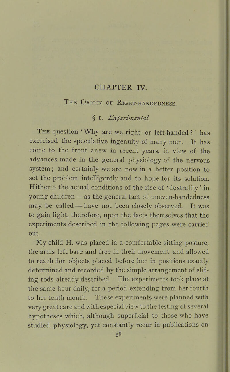 CHAPTER IV. The Origin of Right-handedness. § I. Expei'imental. The question ' Why are we right- or left-handed.?' has exercised the speculative ingenuity of many men. It has come to the front anew in recent years, in view of the advances made in the general physiology of the nervous system; and certainly we are now in a better position to set the problem intelligently and to hope for its solution. Hitherto the actual conditions of the rise of 'dextrality' in young children — as the general fact of uneven-handedness may. be called — have not been closely observed. It was to gain light, therefore, upon the facts themselves that the experiments described in the following pages were carried out. My child H. was placed in a comfortable sitting posture, the arms left bare and free in their movement, and allowed to reach for objects placed before her in positions exactly determined and recorded by the simple arrangement of slid- ing rods already described. The experiments took place at the same hour daily, for a period extending from her fourth to her tenth month. These experiments were planned with very great care and with especial view to the testing of several hypotheses which, although superficial to those who have studied physiology, yet constantly recur in publications on