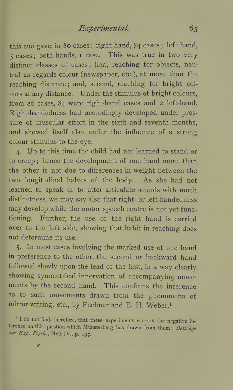 this cue gave, in 80 cases : right hand, 74 cases; left hand, 5 cases; both hands, i case. This was true in two very- distinct classes of cases: first, reaching for objects, neu- tral as regards colour (newspaper, etc.), at more than the reaching distance; and, second, reaching for bright col- ours at any distance. Under the stimulus of bright colours, from 86 cases, 84 were right-hand cases and 2 left-hand. Right-handedness had accordingly developed under pres- sure of muscular effort in the sixth and seventh months, and showed itself also under the influence of a strong colour stimulus to the eye. 4. Up to this time the child had not learned to stand or to creep; hence the development of one hand more than the other is not due to differences in weight between the two longitudinal halves of the body. As she had not learned to speak or to utter articulate sounds with much distinctness, we may say also that right- or left-handedness may develop while the motor speech centre is not yet func- tioning. Further, the use of the right hand. is carried over to the left side, showing that habit in reaching does not determine its use. 5. In most cases involving the marked use of one hand in preference to the other, the second or backward hand followed slowly upon the lead of the first, in a way clearly showing symmetrical innervation of accompanying move- ments by the second hand. This confirms the inference as to such movements drawn from the phenomena of mirror-writing, etc., by Fechner and E. H. Weber.i ^ I do not find, therefore, that these experiments warrant the negative in- ference on this question which Munsterberg has drawn from them: Beiirdge zur Exp. Psych., Heft IV., p. 197. F