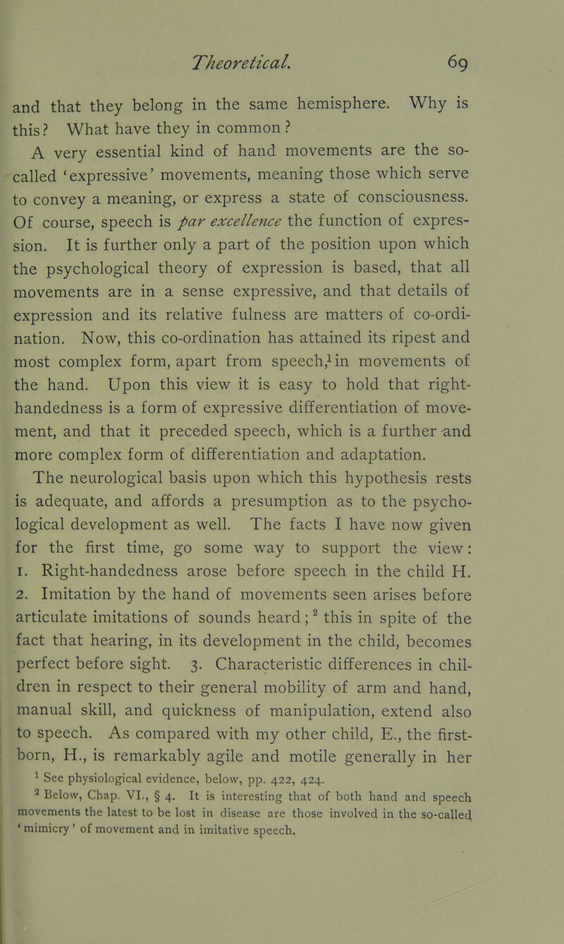 and that they belong in the same hemisphere. Why is this? What have they in common ? A very essential kind of hand movements are the so- called 'expressive' movements, meaning those which serve to convey a meaning, or express a state of consciousness. Of course, speech is par excellence the function of expres- sion. It is further only a part of the position upon which the psychological theory of expression is based, that all movements are in a sense expressive, and that details of expression and its relative fulness are matters of co-ordi- nation. Now, this co-ordination has attained its ripest and most complex form, apart from speech,^ in movements of the hand. Upon this view it is easy to hold that right- handedness is a form of expressive differentiation of move- ment, and that it preceded speech, which is a further and more complex form of differentiation and adaptation. The neurological basis upon which this hypothesis rests is adequate, and affords a presumption as to the psycho- logical development as well. The facts I have now given for the first time, go some way to support the view: 1. Right-handedness arose before speech in the child H. 2. Imitation by the hand of movements seen arises before articulate imitations of sounds heard; ^ this in spite of the fact that hearing, in its development in the child, becomes perfect before sight. 3. Characteristic differences in chil- dren in respect to their general mobility of arm and hand, manual skill, and quickness of manipulation, extend also to speech. As compared with my other child, E., the first- born, H., is remarkably agile and motile generally in her ' See physiological evidence, below, pp. 422, 424. 2 Below, Chap. VI., § 4. It is interesting that of both hand and speech movements the latest to be lost in disease are those involved in the so-called ' mimicry ' of movement and in imitative speech.