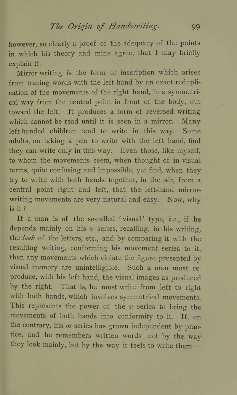 however, so clearly a proof of the adequacy of the points in which his theory and mine agree, that I may briefly explain it. Mirror-writing is the form of inscription which arises from tracing words with the left hand by an exact redupli- cation of the movements of the right hand, in a symmetri- cal way from the central point in front of the body, out toward the left. It produces a form of reversed writing which cannot be read until it is seen in a mirror. Many left-handed children tend to write in this way. Some adults, on taking a pen to write with the left hand, find they can write only in this way. Even those, like myself, to whom the movements seem, when thought of in visual terms, quite confusing and impossible, yet find, when they try to write with both hands together, in the air, from a central point right and left, that the left-hand mirror- writing movements are very natural and easy. Now, why is it.? If a man is of the so-called 'visual' type, i.e., if he depends mainly on his v series, recalling, in his writing, the look of the letters, etc., and by comparing it with the resulting writing, conforming his movement series to it, then any movements which violate the figure presented by visual memory are unintelligible. Such a man must re- produce, with his left hand, the visual images as produced by the right. That is, he must write from left to right with both hands, which involves symmetrical movements. This represents the power of the v series to bring the movements of both hands into conformity to it. If, on the contrary, his m series has grown independent by prac- tice, and he remembers written words not by the way they look mainly, but by the way it feels to write them