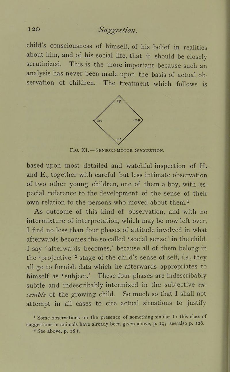 child's consciousness of himself, of his belief in realities about him, and of his social life, that it should be closely scrutinized. This is the more important because such an analysis has never been made upon the basis of actual ob- servation of children. The treatment which follows is Fig. XI. — Sensori-motor Suggestion. based upon most detailed and watchful inspection of H. and E., together with careful but less intimate observation of two other young children, one of them a boy, with es- pecial reference to the development of the sense of their own relation to the persons who moved about them.^ As outcome of this kind of observation, and with no intermixture of interpretation, which may be now left over, I find no less than four phases of attitude involved in what afterwards becomes the so-called 'social sense' in the child. I say 'afterwards becomes,' because all of them belong in the 'projective'^ stage of the child's sense of self, i.e., they all go to furnish data which he afterwards appropriates to himself as ' subject.' These four phases are indescribably subtle and indescribably intermixed in the subjective e7i- semble of the growing child. So much so that I shall not attempt in all cases to cite actual situations to justify 1 Some observations on the presence of something similar to this class of suggestions in animals have already been given above, p. 19; see also p. 126. 2 See above, p. 18 f.