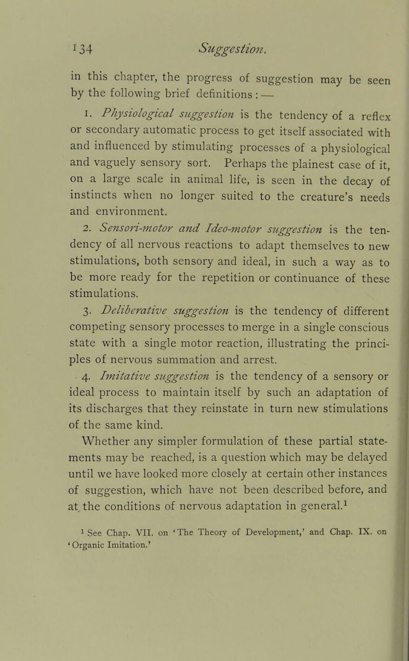 in this chapter, the progress of suggestion may be seen by the following brief definitions : — 1. Physiological suggestion is the tendency of a reflex or secondary automatic process to get itself associated with and influenced by stimulating processes of a physiological and vaguely sensory sort. Perhaps the plainest case of it, on a large scale in animal life, is seen in the decay of instincts when no longer suited to the creature's needs and environment. 2. Sensori-motor aitd Ideo-motor siiggestion is the ten- dency of all nervous reactions to adapt themselves to new stimulations, both sensory and ideal, in such a way as to be more ready for the repetition or continuance of these stimulations. 3. Deliberative suggestion is the tendency of different competing sensory processes to merge in a single conscious state with a single motor reaction, illustrating the princi- ples of nervous summation and arrest. 4. Imitative suggestion is the tendency of a sensory or ideal process to maintain itself by such an adaptation of its discharges that they reinstate in turn new stimulations of the same kind. Whether any simpler formulation of these partial state- ments may be reached, is a question which may be delayed until we have looked more closely at certain other instances of suggestion, which have not been described before, and at the conditions of nervous adaptation in general.^ 1 See Chap. VII. on 'The Theory of Development,' and Chap. IX. on ' Organic Imitation.'