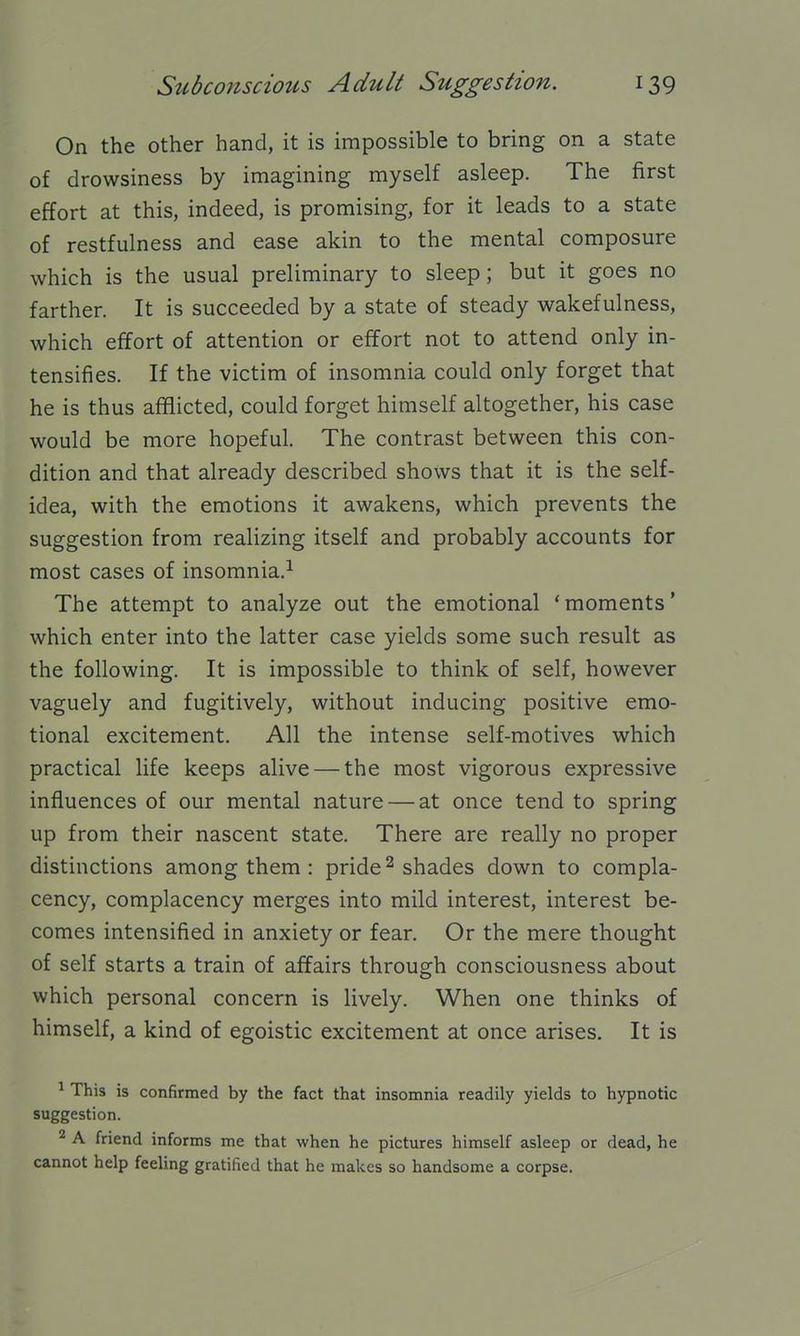 On the other hand, it is impossible to bring on a state of drowsiness by imagining myself asleep. The first effort at this, indeed, is promising, for it leads to a state of restfulness and ease akin to the mental composure which is the usual preliminary to sleep; but it goes no farther. It is succeeded by a state of steady wakefulness, which effort of attention or effort not to attend only in- tensifies. If the victim of insomnia could only forget that he is thus afflicted, could forget himself altogether, his case would be more hopeful. The contrast between this con- dition and that already described shows that it is the self- idea, with the emotions it awakens, which prevents the suggestion from realizing itself and probably accounts for most cases of insomnia.^ The attempt to analyze out the emotional 'moments' which enter into the latter case yields some such result as the following. It is impossible to think of self, however vaguely and fugitively, without inducing positive emo- tional excitement. All the intense self-motives which practical life keeps alive — the most vigorous expressive influences of our mental nature — at once tend to spring up from their nascent state. There are really no proper distinctions among them : pride ^ shades down to compla- cency, complacency merges into mild interest, interest be- comes intensified in anxiety or fear. Or the mere thought of self starts a train of affairs through consciousness about which personal concern is lively. When one thinks of himself, a kind of egoistic excitement at once arises. It is ^ This is confirmed by the fact that insomnia readily yields to hypnotic suggestion. 2 A friend informs me that when he pictures himself asleep or dead, he cannot help feeling gratified that he makes so handsome a corpse.