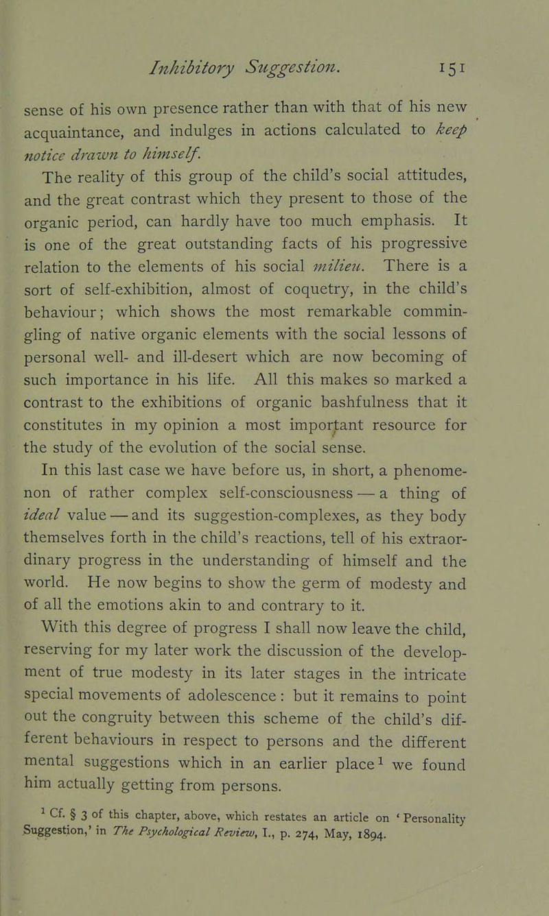 sense of his own presence rather than with that of his new acquaintance, and indulges in actions calculated to keep notice drawn to himself. The reality of this group of the child's social attitudes, and the great contrast which they present to those of the organic period, can hardly have too much emphasis. It is one of the great outstanding facts of his progressive relation to the elements of his social milieu. There is a sort of self-exhibition, almost of coquetry, in the child's behaviour; which shows the most remarkable commin- gling of native organic elements with the social lessons of personal well- and ill-desert which are now becoming of such importance in his life. All this makes so marked a contrast to the exhibitions of organic bashfulness that it constitutes in my opinion a most important resource for the study of the evolution of the social sense. In this last case we have before us, in short, a phenome- non of rather complex self-consciousness — a thing of ideal value — and its suggestion-complexes, as they body themselves forth in the child's reactions, tell of his extraor- dinary progress in the understanding of himself and the world. He now begins to show the germ of modesty and of all the emotions akin to and contrary to it. With this degree of progress I shall now leave the child, reserving for my later work the discussion of the develop- ment of true modesty in its later stages in the intricate special movements of adolescence : but it remains to point out the congruity between this scheme of the child's dif- ferent behaviours in respect to persons and the different mental suggestions which in an earlier place ^ we found him actually getting from persons. ^ Cf. § 3 of this chapter, above, which restates an article on ' Personality Suggestion,' in The Psychological Review, I., p. 274, May, 1894.