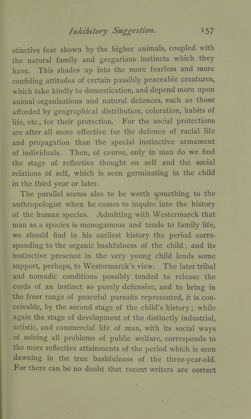 stinctive fear shown by the higher animals, coupled with the natural family and gregarious instincts which they have. This shades up into the more fearless and more confiding attitudes of certain passibly peaceable creatures, which take kindly to domestication, and depend more upon animal organizations and natural defences, such as those afforded by geographical distribution, coloration, habits of life, etc., for their protection. For the social protections are after all more effective for the defence of racial life and propagation than the special instinctive armament of individuals. Then, of course, only in man do we find the stage of reflective thought on self and the social relations of self, which is seen germinating in the child in the third year or later. The parallel seems also to be worth something to the anthropologist when he comes to inquire into the history of the human species. Admitting with Westermarck that man as a species is monogamous and tends to family life, we should find in his earliest history the period corre- sponding to the organic bashfulness of the child; and its instinctive presence in the very young child lends some support, perhaps, to Westermarck's view. The later tribal and nomadic conditions possibly tended to release the cords of an instinct so purely defensive, and to bring in the freer range of peaceful pursuits represented, it is con- ceivable, by the second stage of the child's history; while again the stage of development of the distinctly industrial, artistic, and commercial life of man, with its social ways of solving all problems of public welfare, corresponds to the more reflective attainments of the period which is seen dawning in the true bashfulness of the three-year-old. For there can be no doubt that recent writers are correct