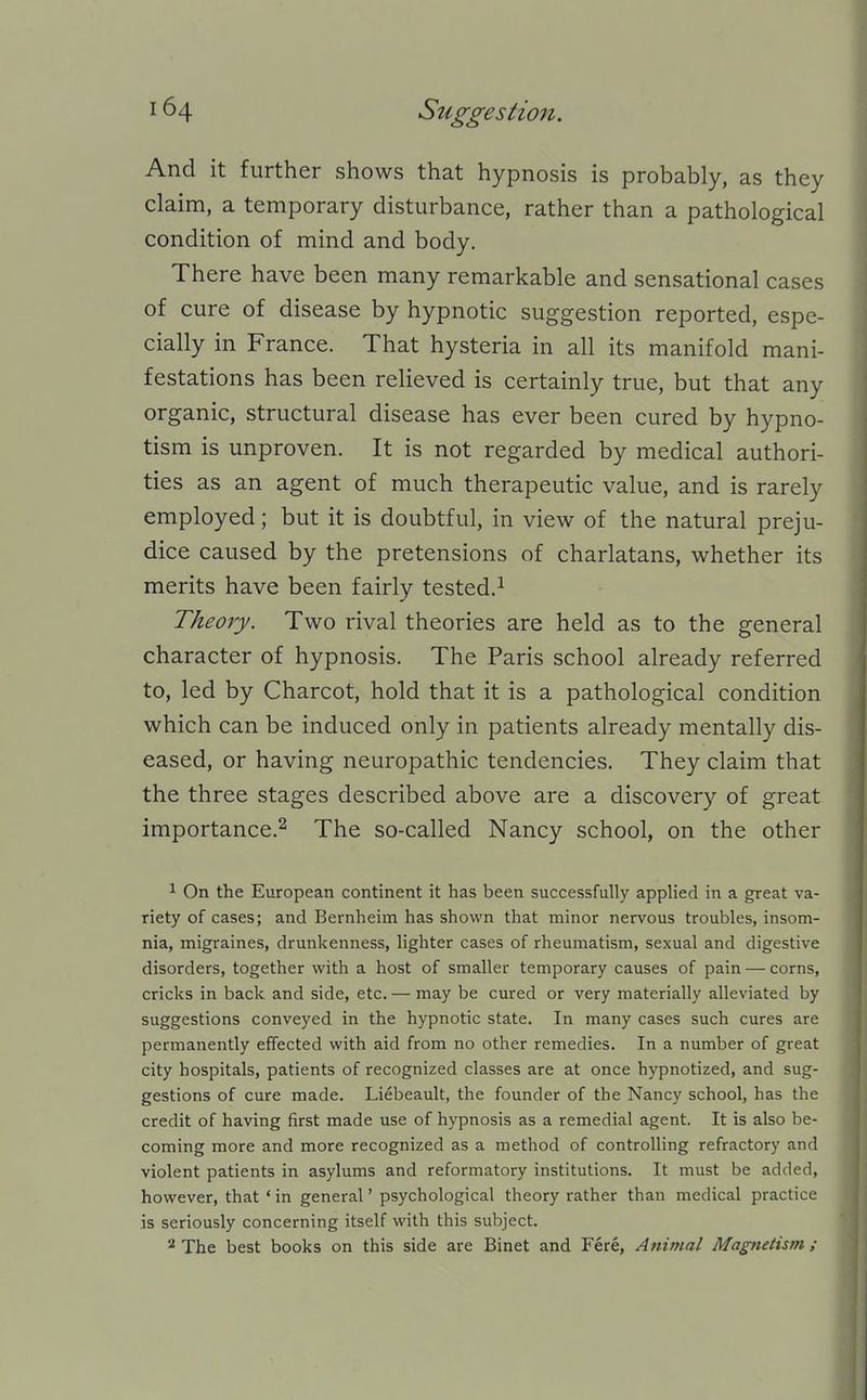 And it further shows that hypnosis is probably, as they claim, a temporary disturbance, rather than a pathological condition of mind and body. There have been many remarkable and sensational cases of cure of disease by hypnotic suggestion reported, espe- cially in France. That hysteria in all its manifold mani- festations has been relieved is certainly true, but that any organic, structural disease has ever been cured by hypno- tism is unproven. It is not regarded by medical authori- ties as an agent of much therapeutic value, and is rarely employed; but it is doubtful, in view of the natural preju- dice caused by the pretensions of charlatans, whether its merits have been fairly tested.^ Theory. Two rival theories are held as to the general character of hypnosis. The Paris school already referred to, led by Charcot, hold that it is a pathological condition which can be induced only in patients already mentally dis- eased, or having neuropathic tendencies. They claim that the three stages described above are a discovery of great importance.^ The so-called Nancy school, on the other ^ On the European continent it has been successfully applied in a great va- riety of cases; and Bernheim has shown that minor nervous troubles, insom- nia, migraines, drunkenness, lighter cases of rheumatism, sexual and digestive disorders, together with a host of smaller temporary causes of pain — corns, cricks in back and side, etc. — may be cured or very materially alleviated by suggestions conveyed in the hypnotic state. In many cases such cures are permanently effected with aid from no other remedies. In a number of great city hospitals, patients of recognized classes are at once hypnotized, and sug- gestions of cure made. Liebeault, the founder of the Nancy school, has the credit of having first made use of hypnosis as a remedial agent. It is also be- coming more and more recognized as a method of controlling refractory and violent patients in asylums and reformatory institutions. It must be added, however, that ' in general' psychological theory rather than medical practice is seriously concerning itself with this subject. ^ The best books on this side are Binet and Fere, Animal Magnetism;