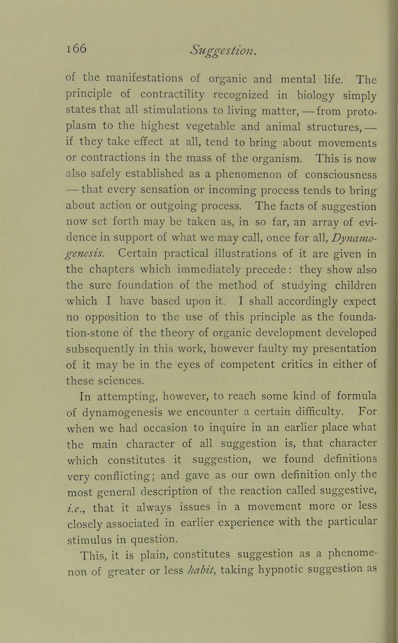 of the manifestations of organic and mental life. The principle of contractility recognized in biology simply states that all stimulations to living matter, — from proto- plasm to the highest vegetable and animal structures,— if they take effect at all, tend to bring about movements or contractions in the mass of the organism. This is now also safely established as a phenomenon of consciousness — that every sensation or incoming process tends to bring about action or outgoing process. The facts of suggestion now set forth may be taken as, in so far, an array of evi- dence in support of what we may call, once for all. Dynamo- genesis. Certain practical illustrations of it are given in the chapters which immediately precede: they show also the sure foundation of the method of studying children which I have based upon it. I shall accordingly expect no opposition to the use of this principle as the founda- tion-stone of the theory of organic development developed subsequently in this work, however faulty my presentation of it may be in the eyes of competent critics in either of these sciences. In attempting, however, to reach some kind of formula of dynamogenesis we encounter a certain difficulty. For when we had occasion to inquire in an earlier place what the main character of all suggestion is, that character which constitutes it suggestion, we found definitions very conflicting; and gave as our own definition only the most general description of the reaction called suggestive, i.e., that it always issues in a movement more or less closely associated in earlier experience with the particular stimulus in question. This, it is plain, constitutes suggestion as a phenome- non of greater or less habit, taking hypnotic suggestion as