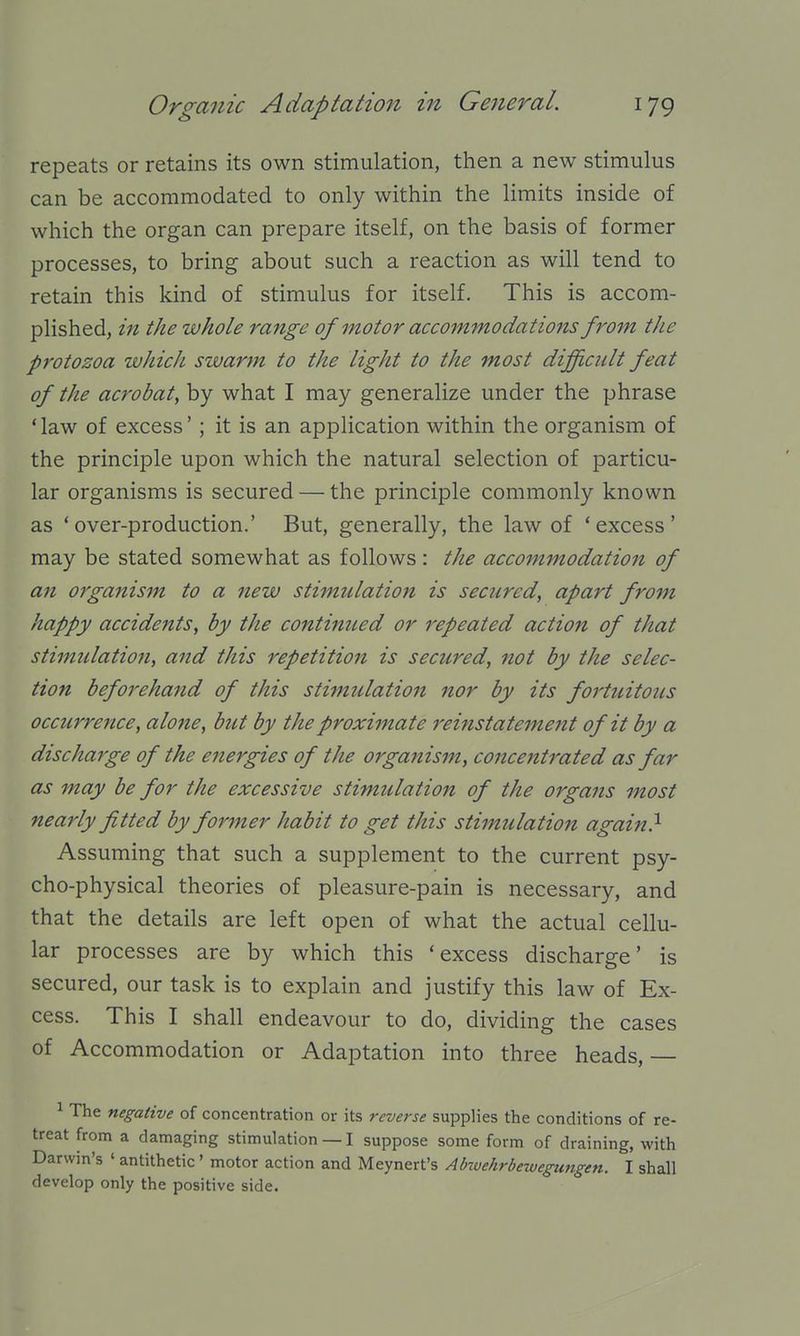 repeats or retains its own stimulation, then a new stimulus can be accommodated to only within the limits inside of which the organ can prepare itself, on the basis of former processes, to bring about such a reaction as will tend to retain this kind of stimulus for itself. This is accom- plished, in the whole range of motor accommodations from the protozoa which szvarm to the light to the most difft,cidt feat of the acrobat^ by what I may generalize under the phrase 'law of excess'; it is an application within the organism of the principle upon which the natural selection of particu- lar organisms is secured — the principle commonly known as 'over-production.' But, generally, the law of 'excess' may be stated somewhat as follows : the accommodation of an organism to a new stimidation is secured, apart from happy accidents, by the continued or i^epeated action of that stimulation, and this repetition is secured, not by the selec- tion beforehand of this stimulation nor by its fortuitous occurrence, alone, but by the proximate reinstatement of it by a discharge of the eiiergies of the organism, concentrated as far as may be for the excessive stimulation of the organs most nearly fitted by former habit to get this stimulatiojt again} Assuming that such a supplement to the current psy- cho-physical theories of pleasure-pain is necessary, and that the details are left open of what the actual cellu- lar processes are by which this 'excess discharge' is secured, our task is to explain and justify this law of Ex- cess. This I shall endeavour to do, dividing the cases of Accommodation or Adaptation into three heads, 1 The negative of concentration or its reverse supplies the conditions of re- treat from a damaging stimulation — I suppose some form of draining, with Darwin's ' antithetic ' motor action and Meynert's Abivehrbewegungen. I shall develop only the positive side.
