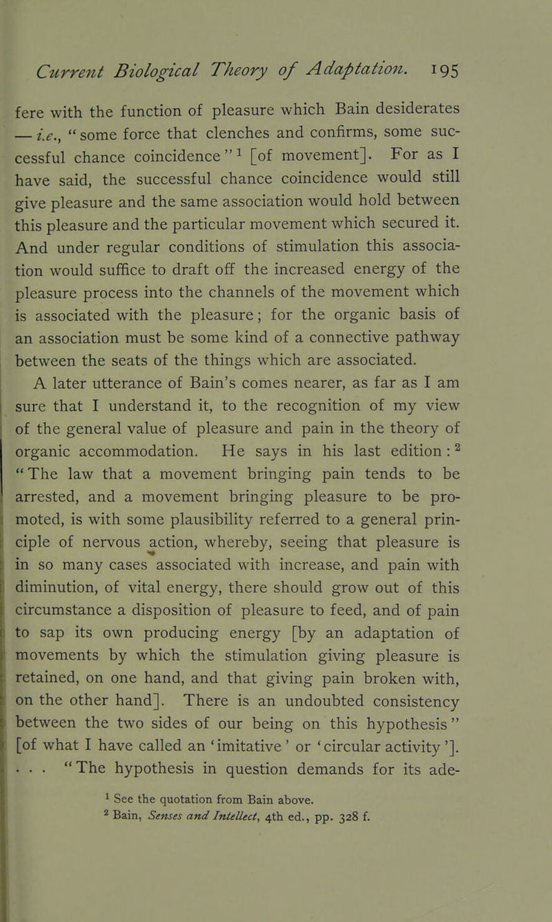 fere with the function of pleasure which Bain desiderates — i.e.,  some force that clenches and confirms, some suc- cessful chance coincidence  ^ [of movement]. For as I have said, the successful chance coincidence would still give pleasure and the same association would hold between this pleasure and the particular movement which secured it. And under regular conditions of stimulation this associa- tion would suffice to draft off the increased energy of the pleasure process into the channels of the movement which is associated with the pleasure; for the organic basis of an association must be some kind of a connective pathway between the seats of the things which are associated. A later utterance of Bain's comes nearer, as far as I am sure that I understand it, to the recognition of my view of the general value of pleasure and pain in the theory of organic accommodation. He says in his last edition : ^ The law that a movement bringing pain tends to be arrested, and a movement bringing pleasure to be pro- moted, is with some plausibility referred to a general prin- ciple of nervous action, whereby, seeing that pleasure is in so many cases associated with increase, and pain with diminution, of vital energy, there should grow out of this circumstance a disposition of pleasure to feed, and of pain to sap its own producing energy [by an adaptation of movements by which the stimulation giving pleasure is retained, on one hand, and that giving pain broken with, on the other hand]. There is an undoubted consistency between the two sides of our being on this hypothesis  [of what I have called an 'imitative ' or 'circular activity']. . . . The hypothesis in question demands for its ade- ^ See the quotation from Bain above. 2 Bain, Senses and Intellect, 4th ed., pp. 328 f.
