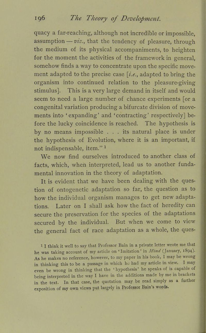 quacy a far-reaching, although not incredible or impossible, assumption — viz., that the tendency of pleasure, through the medium of its physical accompaniments, to heighten for the moment the activities of the framework in general, somehow finds a way to concentrate upon the specific move- ment adapted to the precise case \i.e., adapted to bring the organism into continued relation to the pleasure-giving stimulus]. This is a very large demand in itself and would seem to need a large number of chance experiments [or a congenital variation producing a bifurcate division of move- ments into 'expanding' and 'contracting' respectively] be- fore the lucky coincidence is reached. The hypothesis is by no means impossible ... its natural place is under the hypothesis of Evolution, where it is an important, if not indispensable, item. ^ We now find ourselves introduced to another class of facts, which, when interpreted, lead us to another funda- mental innovation in the theory of adaptation. It is evident that we have been dealing with the ques- tion of ontogenetic adaptation so far, the question as to how the individual organism manages to get new adapta- tions. Later on I shall ask how the fact of heredity can secure the preservation for the species of the adaptations secured by the individual. But when we come to view the general fact of race adaptation as a whole, the ques- 1 I think it well to say that Professor Bain in a private letter wrote me that he was taking account of my article on 'Imitation' in Mind (January, 1894). As he makes no reference, however, to my paper in his book, I may be wrong in thinking this to be a passage in which he had my article in view. I may even be wrong in thinking that the 'hypothesis' he speaks of is capable of being interpreted in the way I have in the additions made by me in brackets in the text. In that case, the quotation may be read simply as a further exposition of my own views put largely in Professor Bain's words.