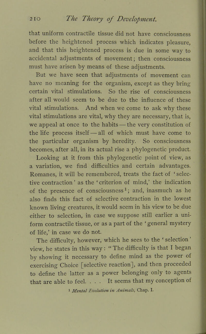that uniform contractile tissue did not have consciousness before the heightened process which indicates pleasure, and that this heightened process is due in some way to accidental adjustments of movement; then consciousness must have arisen by means of these adjustments. But we have seen that adjustments of movement can have no meaning for the organism, except as they bring certain vital stimulations. So the rise of consciousness after all would seem to be due to the influence of these vital stimulations. And when we come to ask why these vital stimulations are vital, why they are necessary, that is, we appeal at once to the habits — the very constitution of the life process itself — all of which must have come to the particular organism by heredity. So consciousness becomes, after all, in its actual rise a phylogenetic product. Looking at it from this phylogenetic point of view, as a variation, we find difficulties and certain advantages. Romanes, it will be remembered, treats the fact of ' selec- tive contraction' as the ' criterion of mind,' the indication of the presence of consciousness^; and, inasmuch as he also finds this fact of selective contraction in the lowest known living creatures, it would seem in his view to be due either to selection, in case we suppose still earlier a uni- form contractile tissue, or as a part of the ' general mystery of life,' in case we do not. The difficulty, however, which he sees to the ' selection' view, he states in this way:  The difficulty is that I began by showing it necessary to define mind as the power of exercising Choice [selective reaction], and then proceeded to define the latter as a power belonging only to agents that are able to feel. ... It seems that my conception of 1 Mental Evolution in Animals^ Chap. I.