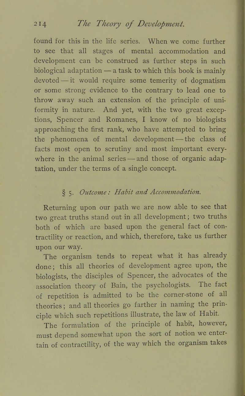 found for this in the life series. When we come further to see that all stages of mental accommodation and development can be construed as further steps in such biological adaptation — a task to which this book is mainly devoted — it would require some temerity of dogmatism or some strong evidence to the contrary to lead one to throw away such an extension of the principle of uni- formity in nature. And yet, with the two great excep- tions, Spencer and Romanes, I know of no biologists approaching the first rank, who have attempted to bring the phenomena of mental development — the class of facts most open to scrutiny and most important every- where in the animal series — and those of organic adap- tation, under the terms of a single concept. § 5. OiLtcome: Habit and Accommodation. Returning upon our path we are now able to see that two great truths stand out in all development; two truths both of which are based upon the general fact of con- tractility or reaction, and which, therefore, take us further upon our way. The organism tends to repeat what it has already done; this all theories of development agree upon, the biologists, the disciples of Spencer, the advocates of the association theory of Bain, the psychologists. The fact of repetition is admitted to be the corner-stone of all theories; and all theories go farther in naming the prin- ciple which such repetitions illustrate, the law of Habit. The formulation of the principle of habit, however, must depend somewhat upon the sort of notion we enter- tain of contractility, of the way which the organism takes