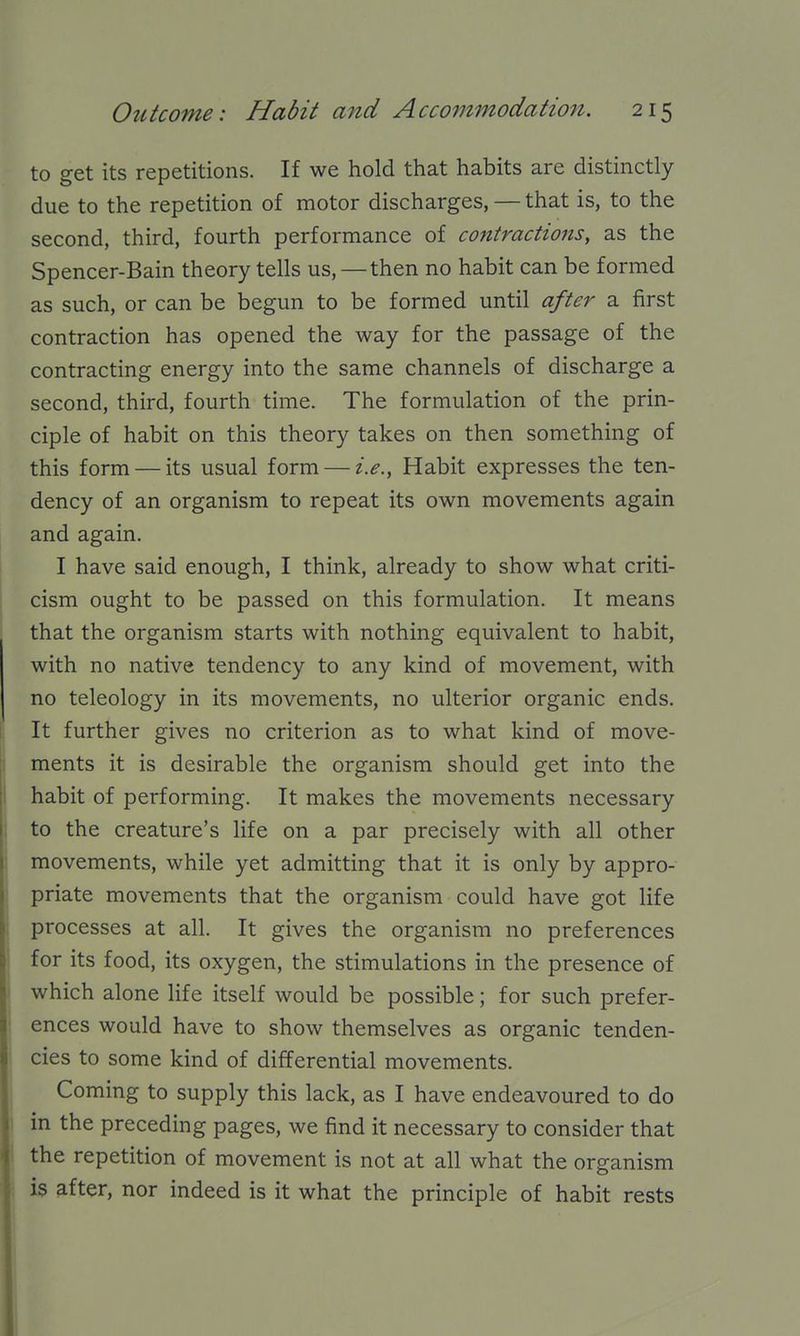 to get its repetitions. If we hold that habits are distinctly due to the repetition of motor discharges, — that is, to the second, third, fourth performance of contractio7ts, as the Spencer-Bain theory tells us,—then no habit can be formed as such, or can be begun to be formed until after a first contraction has opened the way for the passage of the contracting energy into the same channels of discharge a second, third, fourth time. The formulation of the prin- ciple of habit on this theory takes on then something of this form — its usual form — i.e., Habit expresses the ten- dency of an organism to repeat its own movements again and again. I have said enough, I think, already to show what criti- cism ought to be passed on this formulation. It means that the organism starts with nothing equivalent to habit, with no native tendency to any kind of movement, with no teleology in its movements, no ulterior organic ends. It further gives no criterion as to what kind of move- ments it is desirable the organism should get into the habit of performing. It makes the movements necessary to the creature's life on a par precisely with all other movements, while yet admitting that it is only by appro- priate movements that the organism could have got life processes at all. It gives the organism no preferences for its food, its oxygen, the stimulations in the presence of which alone life itself would be possible; for such prefer- ences would have to show themselves as organic tenden- cies to some kind of differential movements. Coming to supply this lack, as I have endeavoured to do in the preceding pages, we find it necessary to consider that the repetition of movement is not at all what the organism is after, nor indeed is it what the principle of habit rests