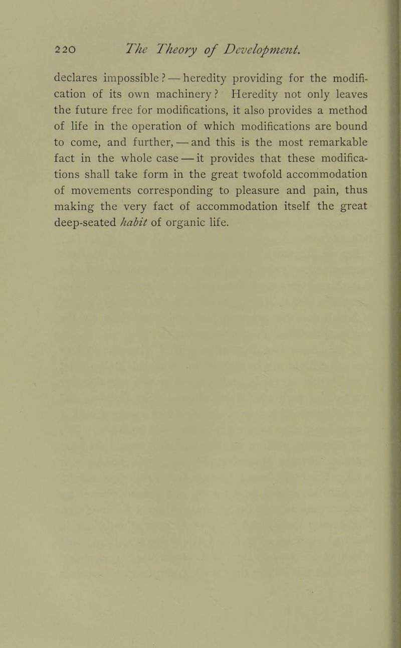 declares impossible ? — heredity providing for the modifi- cation of its own machinery? Heredity not only leaves the future free for modifications, it also provides a method of life in the operation of which modifications are bound to come, and further, — and this is the most remarkable fact in the whole case — it provides that these modifica- tions shall take form in the great twofold accommodation of movements corresponding to pleasure and pain, thus making the very fact of accommodation itself the great deep-seated habit of organic life.