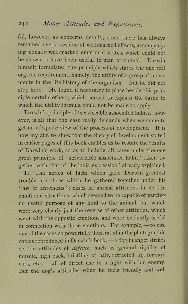 ful, however, as concerns details; since there has always remained over a residue of well-marked effects, accompany- ing equally well-marked emotional states, which could not be shown to have been useful to man or animal. Darwin himself formulated the principle which states the one real organic requirement, namely, the utility of a group of move- ments in the life-history of the organism. But he did not stop here. He found it necessary to place beside this prin- ciple certain others, which served to explain the cases to which the utility formula could not be made to apply. Darwin's principle of 'serviceable associated habits,' how- ever, is all that the case really demands when we come to get an adequate view of the process of development. It is now my aim to show that the theory of development stated in earlier pages of this book enables us to restate the results of Darwin's work, so as to include all cases under the one great principle of ' serviceable associated habit,' taken to- gether with that of * hedonic expression ' already explained. II. The series of facts which gave Darwin greatest trouble are those which he gathered together under his ' law of antithesis': cases of animal attitudes in certain emotional situations, which seemed to be capable of serving no useful purpose of any kind to the animal, but which were very clearly just the reverse of other attitudes, which went with the opposite emotions and were evidently useful in connection with those emotions. For example,—to cite one of the cases so powerfully illustrated in the photographic copies reproduced in Darwin's book, —a dog in anger strikes certain attitudes of defejice, such as general rigidity of muscle, high back, bristling of hair, retracted lip, forward ears, etc., — all of direct use in a fight with his enemy. But the dog's attitudes when he feels friendly and wel-