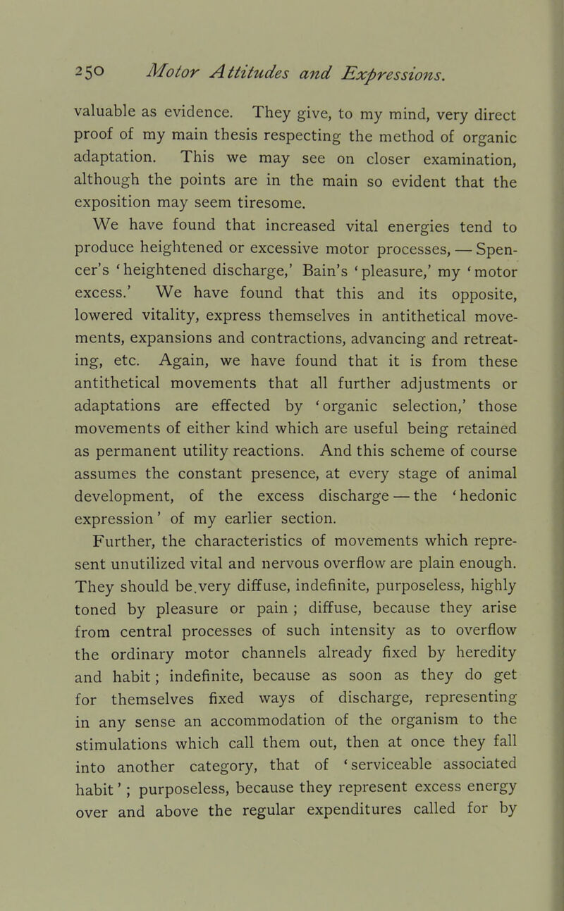 valuable as evidence. They give, to my mind, very direct proof of my main thesis respecting the method of organic adaptation. This we may see on closer examination, although the points are in the main so evident that the exposition may seem tiresome. We have found that increased vital energies tend to produce heightened or excessive motor processes, — Spen- cer's 'heightened discharge,' Bain's 'pleasure,' my 'motor excess.' We have found that this and its opposite, lowered vitality, express themselves in antithetical move- ments, expansions and contractions, advancing and retreat- ing, etc. Again, we have found that it is from these antithetical movements that all further adjustments or adaptations are effected by 'organic selection,' those movements of either kind which are useful being retained as permanent utility reactions. And this scheme of course assumes the constant presence, at every stage of animal development, of the excess discharge — the ' hedonic expression' of my earlier section. Further, the characteristics of movements which repre- sent unutilized vital and nervous overflow are plain enough. They should be.very diffuse, indefinite, purposeless, highly toned by pleasure or pain ; diffuse, because they arise from central processes of such intensity as to overflow the ordinary motor channels already fixed by heredity and habit; indefinite, because as soon as they do get for themselves fixed ways of discharge, representing in any sense an accommodation of the organism to the stimulations which call them out, then at once they fall into another category, that of 'serviceable associated habit'; purposeless, because they represent excess energy over and above the regular expenditures called for by