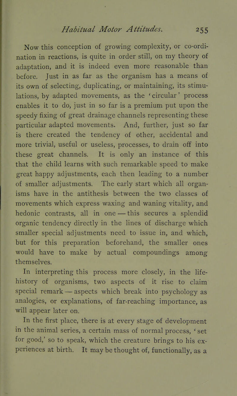 Now this conception of growing complexity, or co-ordi- nation in reactions, is quite in order still, on my theory of adaptation, and it is indeed even more reasonable than before. Just in as far as the organism has a means of its own of selecting, duplicating, or maintaining, its stimu- lations, by adapted movements, as the * circular' process enables it to do, just in so far is a premium put upon the speedy fixing of great drainage channels representing these particular adapted movements. And, further, just so far is there created the tendency of other, accidental and more trivial, useful or useless, processes, to drain off into these great channels. It is only an instance of this that the child learns with such remarkable speed to make great happy adjustments, each then leading to a number of smaller adjustments. The early start which all organ- isms have in the antithesis between the two classes of movements which express waxing and waning vitality, and hedonic contrasts, all in one — this secures a splendid organic tendency directly in the lines of discharge which smaller special adjustments need to issue in, and which, but for this preparation beforehand, the smaller ones would have to make by actual compoundings among themselves. In interpreting this process more closely, in the life- history of organisms, two aspects of it rise to claim special remark — aspects which break into psychology as analogies, or explanations, of far-reaching importance, as will appear later on. In the first place, there is at every stage of development in the animal series, a certain mass of normal process, * set for good,' so to speak, which the creature brings to his ex- periences at birth. It may be thought of, functionally, as a