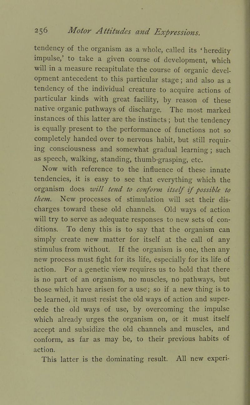 tendency of the organism as a whole, called its * heredity impulse,' to take a given course of development, which will in a measure recapitulate the course of organic devel- opment antecedent to this particular stage; and also as a tendency of the individual creature to acquire actions of particular kinds with great facility, by reason of these native organic pathways of discharge. The most marked instances of this latter are the instincts ; but the tendency is equally present to the performance of functions not so completely handed over to nervous habit, but still requir- ing consciousness and somewhat gradual learning ; such as speech, walking, standing, thumb-grasping, etc. Now with reference to the influence of these innate tendencies, it is easy to see that everything which the organism does will tend to conform itself if possible to them. New processes of stimulation will set their dis- charges toward these old channels. Old ways of action will try to serve as adequate responses to new sets of con- ditions. To deny this is to say that the organism can simply create new matter for itself at the call of any stimulus from without. If the organism is one, then any new process must fight for its life, especially for its life of action. For a genetic view requires us to hold that there is no part of an organism, no muscles, no pathways, but those which have arisen for a use; so if a new thing is to be learned, it must resist the old ways of action and super- cede the old ways of use, by overcoming the impulse which already urges the organism on, or it must itself accept and subsidize the old channels and muscles, and conform, as far as may be, to their previous habits of action. This latter is the dominating result. All new experi-