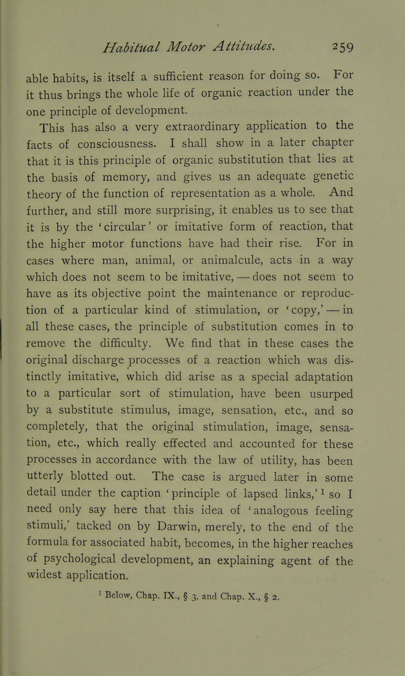 % Habitual Motor Attitudes. 259 able habits, is itself a sufficient reason for doing so. For it thus brings the whole life of organic reaction under the one principle of development. This has also a very extraordinary application to the facts of consciousness. I shall show in a later chapter that it is this principle of organic substitution that lies at the basis of memory, and gives us an adequate genetic theory of the function of representation as a whole. And further, and still more surprising, it enables us to see that it is by the 'circular' or imitative form of reaction, that the higher motor functions have had their rise. For in cases where man, animal, or animalcule, acts in a way which does not seem to be imitative, — does not seem to have as its objective point the maintenance or reproduc- tion of a particular kind of stimulation, or 'copy,' — in all these cases, the principle of substitution comes in to remove the difficulty. We find that in these cases the original discharge processes of a reaction which was dis- tinctly imitative, which did arise as a special adaptation to a particular sort of stimulation, have been usurped by a substitute stimulus, image, sensation, etc., and so completely, that the original stimulation, image, sensa- tion, etc., which really effected and accounted for these processes in accordance with the law of utility, has been utterly blotted out. The case is argued later in some detail under the caption ' principle of lapsed links,' ^ so I need only say here that this idea of 'analogous feeling stimuli,' tacked on by Darwin, merely, to the end of the formula for associated habit, becomes, in the higher reaches of psychological development, an explaining agent of the widest application.