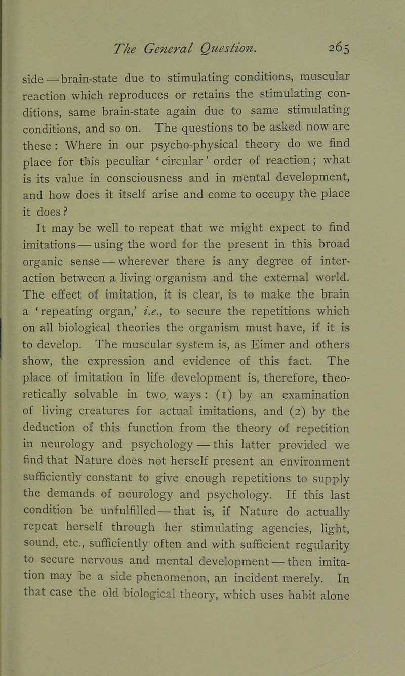 side — brain-state due to stimulating conditions, muscular reaction which reproduces or retains the stimulating con- ditions, same brain-state again due to same stimulating conditions, and so on. The questions to be asked now are these : Where in our psycho-physical theory do we find place for this peculiar ' circular' order of reaction; what is its value in consciousness and in mental development, and how does it itself arise and come to occupy the place it does? It may be well to repeat that we might expect to find imitations — using the word for the present in this broad organic sense — wherever there is any degree of inter- action between a living organism and the external world. The effect of imitation, it is clear, is to make the brain a 'repeating organ,' i.e., to secure the repetitions which on all biological theories the organism must have, if it is to develop. The muscular system is, as Eimer and others show, the expression and evidence of this fact. The place of imitation in life development is, therefore, theo- retically solvable in two, ways : (i) by an examination of living creatures for actual imitations, and (2) by the deduction of this function from the theory of repetition in neurology and psychology — this latter provided we find that Nature does not herself present an environment sufficiently constant to give enough repetitions to supply the demands of neurology and psychology. If this last condition be unfulfilled—that is, if Nature do actually repeat herself through her stimulating agencies, light, sound, etc., sufficiently often and with sufficient regularity to secure nervous and mental development — then imita- tion may be a side phenomenon, an incident merely. In that case the old biological theory, which uses habit alone