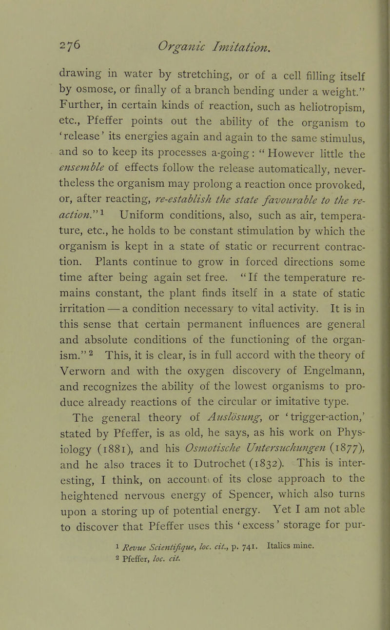 drawing in water by stretching, or of a cell filling itself by osmose, or finally of a branch bending under a weight. Further, in certain kinds of reaction, such as heliotropism, etc., Pfeffer points out the ability of the organism to 'release' its energies again and again to the same stimulus, and so to keep its processes a-going:  However little the ensemble of effects follow the release automatically, never- theless the organism may prolong a reaction once provoked, or, after reacting, re-establish the state favourable to the re- action.'''^ Uniform conditions, also, such as air, tempera- ture, etc., he holds to be constant stimulation by which the organism is kept in a state of static or recurrent contrac- tion. Plants continue to grow in forced directions some time after being again set free.  If the temperature re- mains constant, the plant finds itself in a state of static irritation — a condition necessary to vital activity. It is in this sense that certain permanent influences are general and absolute conditions of the functioning of the organ- ism. ^ This, it is clear, is in full accord with the theory of Verworn and with the oxygen discovery of Engelmann, and recognizes the ability of the lowest organisms to pro- duce already reactions of the circular or imitative type. The general theory of Aiisldsiing, or 'trigger-action,' stated by Pfeffer, is as old, he says, as his work on Phys- iology (1881), and his Osmotische Unterstichimgen (1877), and he also traces it to Dutrochet (1832). This is inter- esting, I think, on account' of its close approach to the heightened nervous energy of Spencer, which also turns upon a storing up of potential energy. Yet I am not able to discover that Pfeffer uses this ' excess' storage for pur- 1 Revue Scientifique, loc. ciL, p. 741. Italics mine. 2 Pfeffer, loc. ciL