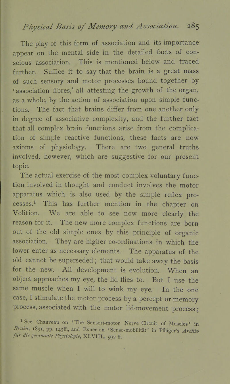 The play of this form of association and its importance appear on the mental side in the detailed facts of con- scious association. This is mentioned below and traced further. Suffice it to say that the brain is a great mass of such sensory and motor processes bound together by ' association fibres/ all attesting the growth of the organ, as a whole, by the action of association upon simple func- tions. The fact that brains differ from one another only in degree of associative complexity, and the further fact that all complex brain functions arise from the complica- tion of simple reactive functions, these facts are now axioms of physiology. There are two general truths involved, however, which are suggestive for our present topic. The actual exercise of the most complex voluntary func- tion involved in thought and conduct involves the motor apparatus which is also used by the simple reflex pro- cesses.^ This has further mention in the chapter on Volition. We are able to see now more clearly the reason for it. The new more complex functions are born out of the old simple ones by this principle of organic association. They are higher co-ordinations in which the lower enter as necessary elements. The apparatus of the old cannot be superseded ; that would take away the basis for the new. All development is evolution. When an object approaches my eye, the lid flies to. But I use the same muscle when I will to wink my eye. In the one case, I stimulate the motor process by a percept or memory process, associated with the motor lid-movement process; ^ See Chauveau on ' The Sensori-motor Nerve Circuit of Muscles' in Brain, 1891, pp. I45ff., and Exner on ' Senso-mobilitat' in Pfliiger's Archiv filr die gesainmte Physiologie, XLVIII., 592 ff.