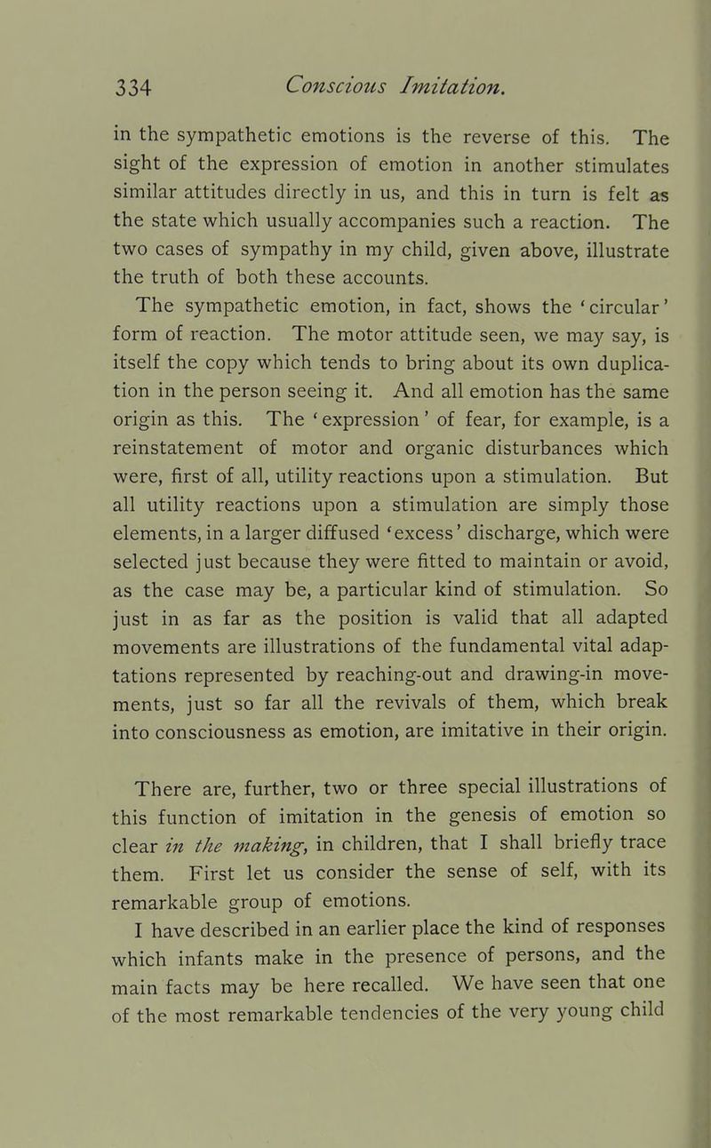 in the sympathetic emotions is the reverse of this. The sight of the expression of emotion in another stimulates similar attitudes directly in us, and this in turn is felt as the state which usually accompanies such a reaction. The two cases of sympathy in my child, given above, illustrate the truth of both these accounts. The sympathetic emotion, in fact, shows the 'circular' form of reaction. The motor attitude seen, we may say, is itself the copy which tends to bring about its own duplica- tion in the person seeing it. And all emotion has the same origin as this. The * expression' of fear, for example, is a reinstatement of motor and organic disturbances which were, first of all, utility reactions upon a stimulation. But all utility reactions upon a stimulation are simply those elements, in a larger diffused 'excess' discharge, which were selected just because they were fitted to maintain or avoid, as the case may be, a particular kind of stimulation. So just in as far as the position is valid that all adapted movements are illustrations of the fundamental vital adap- tations represented by reaching-out and drawing-in move- ments, just so far all the revivals of them, which break into consciousness as emotion, are imitative in their origin. There are, further, two or three special illustrations of this function of imitation in the genesis of emotion so clear in the making, in children, that I shall briefly trace them. First let us consider the sense of self, with its remarkable group of emotions. I have described in an earlier place the kind of responses which infants make in the presence of persons, and the main facts may be here recalled. We have seen that one of the most remarkable tendencies of the very young child
