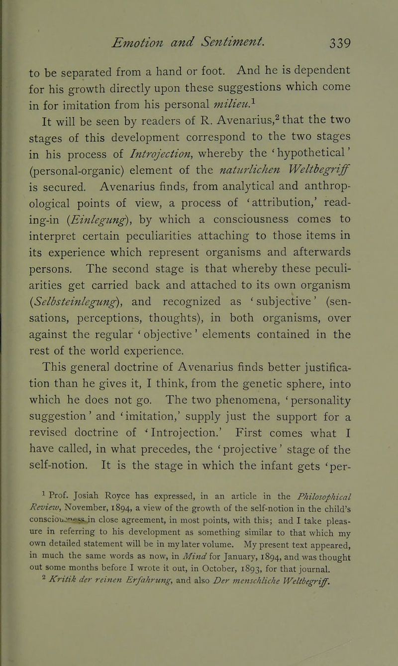to be separated from a hand or foot. And he is dependent for his growth directly upon these suggestions which come in for imitation from his personal milieu} It will be seen by readers of R. Avenarius,^ that the two stages of this development correspond to the two stages in his process of Introjection, whereby the 'hypothetical' (personal-organic) element of the natiirlichen Weltbegriff is secured. Avenarius finds, from analytical and anthrop- ological points of view, a process of 'attribution,' read- ing-in {Einlegung), by which a consciousness comes to interpret certain peculiarities attaching to those items in its experience which represent organisms and afterwards persons. The second stage is that whereby these peculi- arities get carried back and attached to its own organism {Selbsteinlegung), and recognized as ' subjective' (sen- sations, perceptions, thoughts), in both organisms, over against the regular 'objective' elements contained in the rest of the world experience. This general doctrine of Avenarius finds better justifica- tion than he gives it, I think, from the genetic sphere, into which he does not go. The two phenomena, ' personality suggestion' and 'imitation,' supply just the support for a revised doctrine of ^Introjection.' First comes what I have called, in what precedes, the 'projective' stage of the self-notion. It is the stage in which the infant gets 'per- 1 Prof. Josiah Royce has expressed, in an article in the Philosophical Review, November, 1894, a view of the growth of the self-notion in the child's consciou-^e:5jiJn close agreement, in most points, with this; and I take pleas- ure in referring to his development as something similar to that which my own detailed statement will be in my later volume. My present text appeared, in much the same words as now, in Mind for January, 1894, and was thought out some months before I wrote it out, in October, 1893, for that journal. 2 Kritik der reinen Erfahrung, and also Der menschliche Weltbegriff.