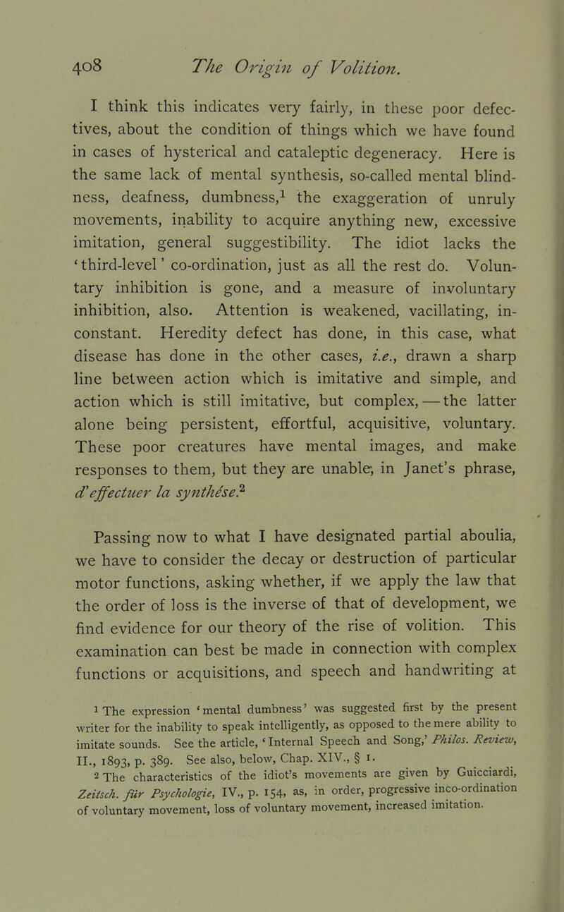 1 think this indicates very fairly, in these poor defec- tives, about the condition of things which we have found in cases of hysterical and cataleptic degeneracy. Here is the same lack of mental synthesis, so-called mental blind- ness, deafness, dumbness,^ the exaggeration of unruly movements, inability to acquire anything new, excessive imitation, general suggestibility. The idiot lacks the 'third-level' co-ordination, just as all the rest do. Volun- tary inhibition is gone, and a measure of involuntary inhibition, also. Attention is weakened, vacillating, in- constant. Heredity defect has done, in this case, what disease has done in the other cases, i.e., drawn a sharp line between action which is imitative and simple, and action which is still imitative, but complex, — the latter alone being persistent, effortful, acquisitive, voluntary. These poor creatures have mental images, and make responses to them, but they are unable, in Janet's phrase, d'ejfectuer la synthise? Passing now to what I have designated partial aboulia, we have to consider the decay or destruction of particular motor functions, asking whether, if we apply the law that the order of loss is the inverse of that of development, we find evidence for our theory of the rise of volition. This examination can best be made in connection with complex functions or acquisitions, and speech and handwriting at iThe expression 'mental dumbness' was suggested first by the present writer for the inability to speak intelligently, as opposed to the mere ability to imitate sounds. See the article, ' Internal Speech and Song,' Philos. Review, II., 1893, P- 389- See also, below, Chap. XIV., § I. 2 The characteristics of the idiot's movements are given by Guicciardi, Zeitsch. fur Psychologie, IV., p. 154, as, in order, progressive inco-ordination of voluntary movement, loss of voluntary movement, increased imitation.