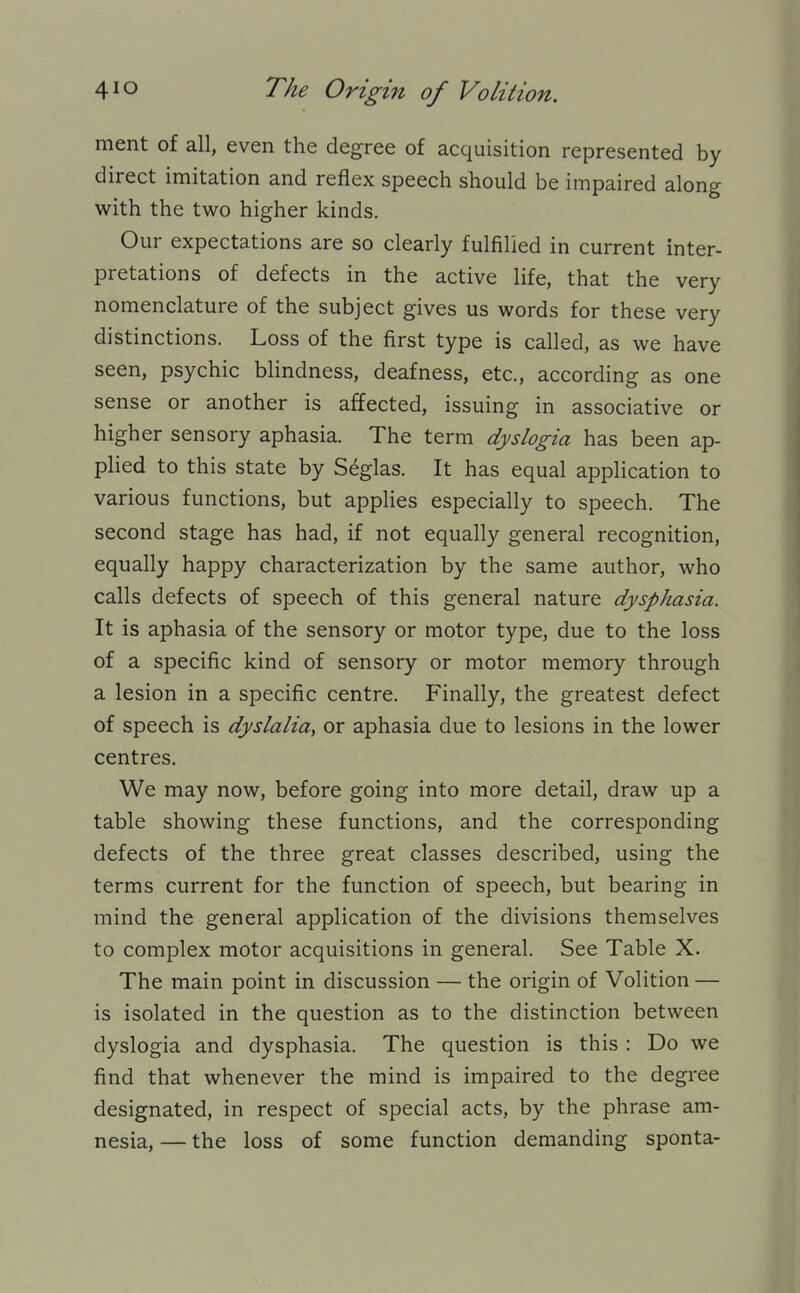 ment of all, even the degree of acquisition represented by direct imitation and reflex speech should be impaired along with the two higher kinds. Our expectations are so clearly fulfilled in current inter- pretations of defects in the active life, that the very nomenclature of the subject gives us words for these very distinctions. Loss of the first type is called, as we have seen, psychic blindness, deafness, etc., according as one sense or another is affected, issuing in associative or higher sensory aphasia. The term dyslogia has been ap- plied to this state by S^glas. It has equal application to various functions, but applies especially to speech. The second stage has had, if not equally general recognition, equally happy characterization by the same author, who calls defects of speech of this general nature dysphasia. It is aphasia of the sensory or motor type, due to the loss of a specific kind of sensory or motor memory through a lesion in a specific centre. Finally, the greatest defect of speech is dyslalia, or aphasia due to lesions in the lower centres. We may now, before going into more detail, draw up a table showing these functions, and the corresponding defects of the three great classes described, using the terms current for the function of speech, but bearing in mind the general application of the divisions themselves to complex motor acquisitions in general. See Table X. The main point in discussion — the origin of Volition — is isolated in the question as to the distinction between dyslogia and dysphasia. The question is this : Do we find that whenever the mind is impaired to the degree designated, in respect of special acts, by the phrase am- nesia, — the loss of some function demanding sponta-