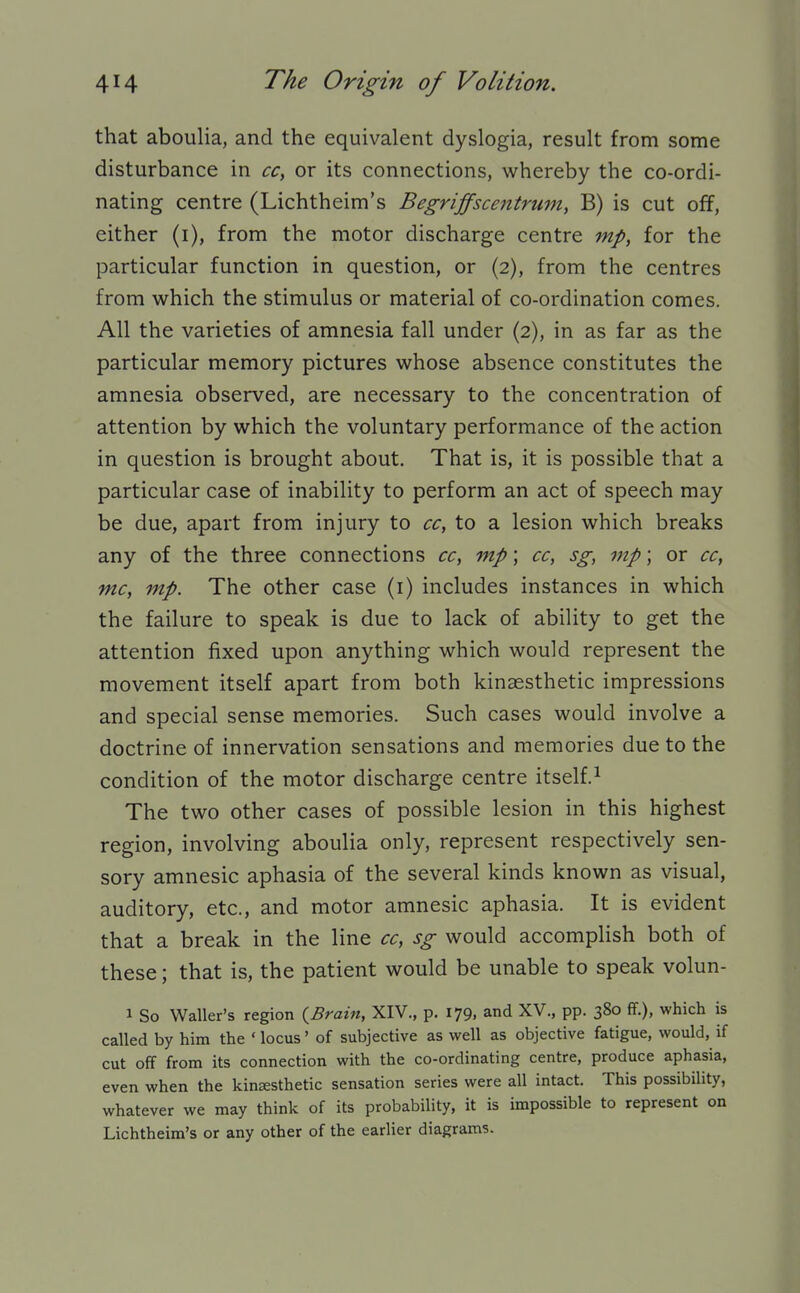 that aboulia, and the equivalent dyslogia, result from some disturbance in cc, or its connections, whereby the co-ordi- nating centre (Lichtheim's Begriffscentrum, B) is cut off, either (i), from the motor discharge centre mp, for the particular function in question, or (2), from the centres from which the stimulus or material of co-ordination comes. All the varieties of amnesia fall under (2), in as far as the particular memory pictures whose absence constitutes the amnesia observed, are necessary to the concentration of attention by which the voluntary performance of the action in question is brought about. That is, it is possible that a particular case of inability to perform an act of speech may be due, apart from injury to cc, to a lesion which breaks any of the three connections cc, mp; cc, sg, mp; or cc, mc, mp. The other case (i) includes instances in which the failure to speak is due to lack of ability to get the attention fixed upon anything which would represent the movement itself apart from both kinaesthetic impressions and special sense memories. Such cases would involve a doctrine of innervation sensations and memories due to the condition of the motor discharge centre itself.^ The two other cases of possible lesion in this highest region, involving aboulia only, represent respectively sen- sory amnesic aphasia of the several kinds known as visual, auditory, etc., and motor amnesic aphasia. It is evident that a break in the line cc, sg would accomplish both of these; that is, the patient would be unable to speak volun- 1 So Waller's region {Brain, XIV., p. 179, and XV., pp. 380 ff.), which is called by him the ' locus' of subjective as well as objective fatigue, would, if cut off from its connection with the co-ordinating centre, produce aphasia, even when the kinsesthetic sensation series were all intact. This possibility, whatever we may think of its probability, it is impossible to represent on Lichtheim's or any other of the earlier diagrams.