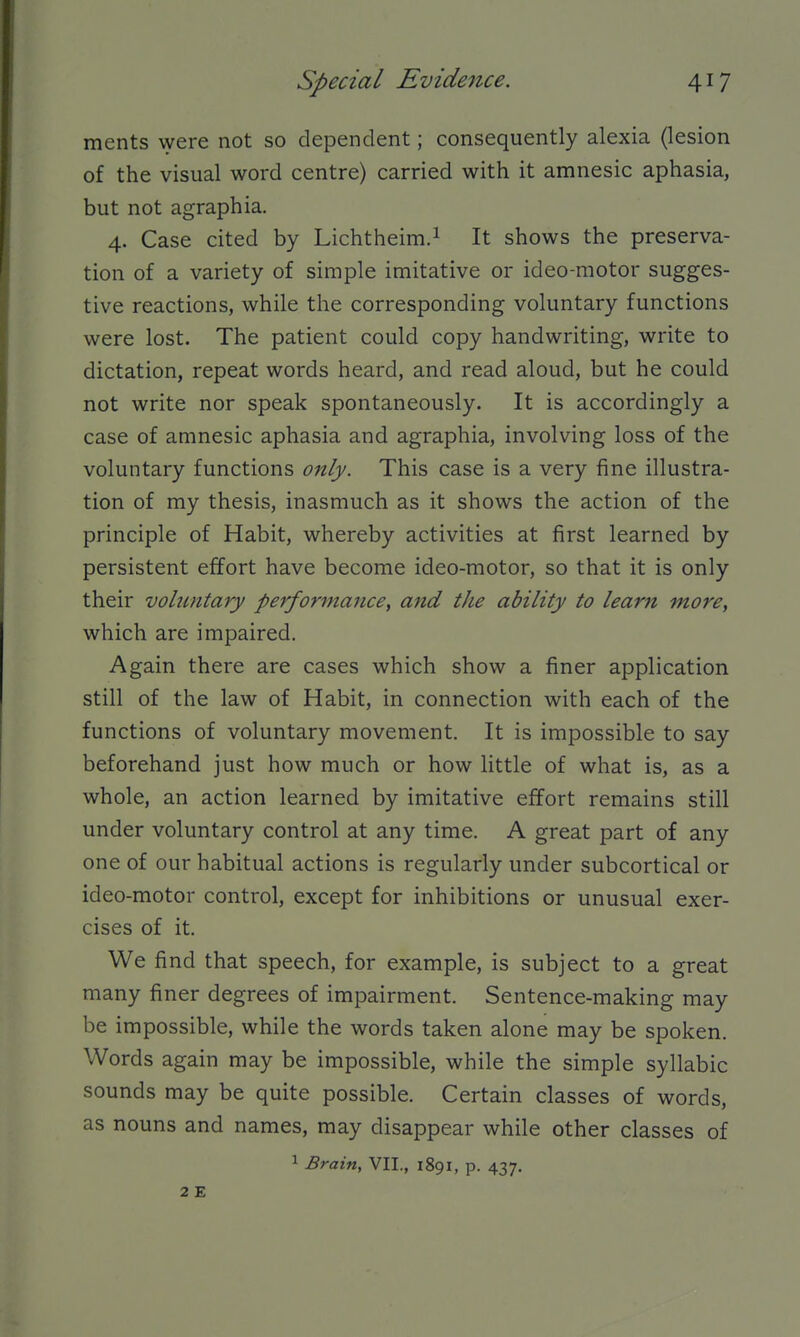 ments were not so dependent; consequently alexia (lesion of the visual word centre) carried with it amnesic aphasia, but not agraphia. 4. Case cited by Lichtheim.i It shows the preserva- tion of a variety of simple imitative or ideo-motor sugges- tive reactions, while the corresponding voluntary functions were lost. The patient could copy handwriting, write to dictation, repeat words heard, and read aloud, but he could not write nor speak spontaneously. It is accordingly a case of amnesic aphasia and agraphia, involving loss of the voluntary functions only. This case is a very fine illustra- tion of my thesis, inasmuch as it shows the action of the principle of Habit, whereby activities at first learned by persistent effort have become ideo-motor, so that it is only their voluntary performance, and the ability to learn more, which are impaired. Again there are cases which show a finer application still of the law of Habit, in connection with each of the functions of voluntary movement. It is impossible to say beforehand just how much or how little of what is, as a whole, an action learned by imitative effort remains still under voluntary control at any time. A great part of any one of our habitual actions is regularly under subcortical or ideo-motor control, except for inhibitions or unusual exer- cises of it. We find that speech, for example, is subject to a great many finer degrees of impairment. Sentence-making may be impossible, while the words taken alone may be spoken. Words again may be impossible, while the simple syllabic sounds may be quite possible. Certain classes of words, as nouns and names, may disappear while other classes of ^ Brain, VII., 1891, p. 437.