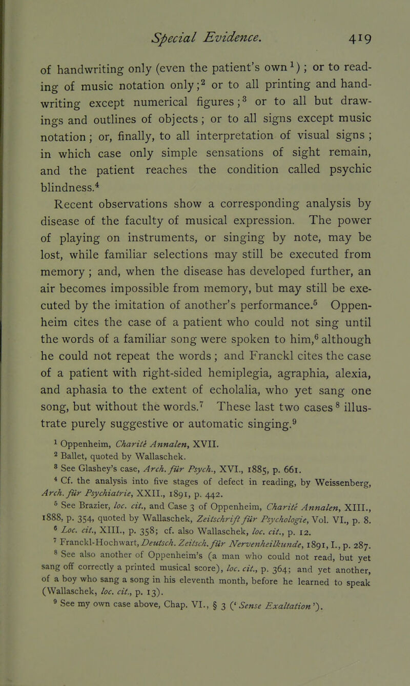 of handwriting only (even the patient's own^); or to read- ing of music notation only;2 or to all printing and hand- writing except numerical figures; ^ or to all but draw- ings and outlines of objects; or to all signs except music notation; or, finally, to all interpretation of visual signs ; in which case only simple sensations of sight remain, and the patient reaches the condition called psychic blindness.* Recent observations show a corresponding analysis by disease of the faculty of musical expression. The power of playing on instruments, or singing by note, may be lost, while familiar selections may still be executed from memory ; and, when the disease has developed further, an air becomes impossible from memory, but may still be exe- cuted by the imitation of another's performance.^ Oppen- heim cites the case of a patient who could not sing until the words of a familiar song were spoken to him,® although he could not repeat the words ; and Franckl cites the case of a patient with right-sided hemiplegia, agraphia, alexia, and aphasia to the extent of echolalia, who yet sang one song, but without the words.'^ These last two cases ^ illus- trate purely suggestive or automatic singing.^ ^ Oppenheim, Charite Annalen, XVII. 2 Ballet, quoted by Wallaschek. 8 See Glashey's case, Arch, fur Psych., XVI., 1885, p. 661. * Cf. the analysis into five stages of defect in reading, by Weissenberg, Arch.fur Psychiatric, XXII., 1891, p. 442. s See Brazier, loc. cit., and Case 3 of Oppenheim, Charite Annalen, XIII., 1888, p. 354, quoted by Wallaschek, Zeitschrift fur Psychologic, Vol. VI., p. 8. « Loc. cit., XIII., p. 358; cf. also Wallaschek, loc. cit., p. 12. ^ Franckl-Hochwart,Z>^M^j^^. Zeiisch.fUr Nervenheilkunde, 1891,1., p. 287. * See also another of Oppenheim's (a man who could not read, but yet sang off correctly a printed musical score), loc. cit., p. 364; and yet another, of a hoy who sang a song in his eleventh month, before he learned to speak (Wallaschek, loc. cit., p. 13). « See my own case above, Chap. VI., § 3 (' Sense Exaltation'').