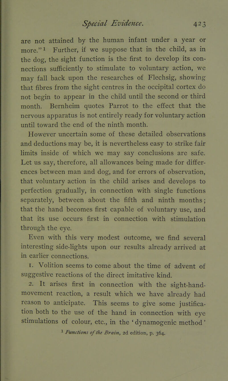 are not attained by the human infant under a year or more.^ Further, if we suppose that in the child, as in the dog, the sight function is the first to develop its con- nections sufficiently to stimulate to voluntary action, we may fall back upon the researches of Flechsig, showing that fibres from the sight centres in the occipital cortex do not begin to appear in the child until the second or third month. Bernheim quotes Parrot to the effect that the nervous apparatus is not entirely ready for voluntary action until toward the end of the ninth month. However uncertain some of these detailed observations and deductions may be, it is nevertheless easy to strike fair limits inside of which we may say conclusions are safe. Let us say, therefore, all allowances being made for differ- ences between man and dog, and for errors of observation, that voluntary action in the child arises and develops to perfection gradually, in connection with single functions separately, between about the fifth and ninth months; that the hand becomes first capable of voluntary use, and that its use occurs first in connection with stimulation through the eye. Even with this very modest outcome, we find several interesting side-lights upon our results already arrived at in earlier connections. 1. Volition seems to come about the time of advent of suggestive reactions of the direct imitative kind. 2. It arises first in connection with the sight-hand- movement reaction, a result which we have already had reason to anticipate. This seems to give some justifica- tion both to the use of the hand in connection with eye stimulations of colour, etc., in the * dynamogenic method' ^ Functions of the Brain, 2d edition, p. 364.