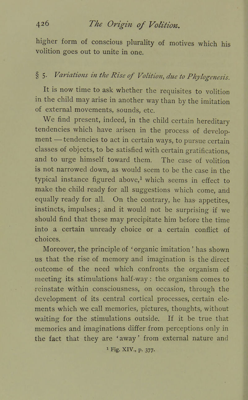 higher form of conscious plurality of motives which his volition goes out to unite in one. § 5. Variations in the Rise of Volitio7i, due to Phylogenesis. It is now time to ask whether the requisites to volition in the child may arise in another way than by the imitation of external movements, sounds, etc. We find present, indeed, in the child certain hereditary tendencies which have arisen in the process of develop- ment — tendencies to act in certain ways, to pursue certain classes of objects, to be satisfied with certain gratifications, and to urge himself toward them. The case of volition is not narrowed down, as would seem to be the case in the typical instance figured above,i which seems in effect to make the child ready for all suggestions which come, and equally ready for all. On the contrary, he has appetites, instincts, impulses; and it would not be surprising if we should find that these may precipitate him before the time into a certain unready choice or a certain conflict of choices. Moreover, the principle of 'organic imitation ' has shown us that the rise of memory and imagination is the direct outcome of the need which confronts the organism of meeting its stimulations half-way: the organism comes to reinstate within consciousness, on occasion, through the development of its central cortical processes, certain ele- ments which we call memories, pictures, thoughts, without waiting for the stimulations outside. If it be true that memories and imaginations differ from perceptions only in the fact that they are 'away' from external nature and 1 Fig. XIV., p. 377.