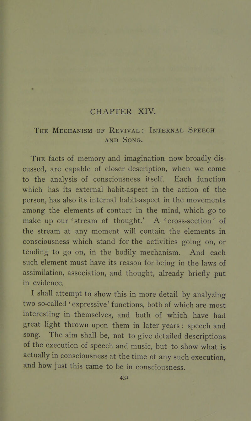 CHAPTER XIV. The Mechanism of Revival : Internal Speech AND Song. The facts of memory and imagination now broadly dis- cussed, are capable of closer description, when we come to the analysis of consciousness itself. Each function which has its external habit-aspect in the action of the person, has also its internal habit-aspect in the movements among the elements of contact in the mind, which go to make up our'stream of thought,' A 'cross-section' of the stream at any moment will contain the elements in consciousness which stand for the activities going on, or tending to go on, in the bodily mechanism. And each such element must have its reason for being in the laws of assimilation, association, and thought, already briefly put in evidence. I shall attempt to show this in more detail by analyzing two so-called ' expressive'functions, both of which are most interesting in themselves, and both of which have had great light thrown upon them in later years : speech and song. The aim shall be, not to give detailed descriptions of the execution of speech and music, but to show what is actually in consciousness at the time of any such execution, and how just this came to be in consciousness.