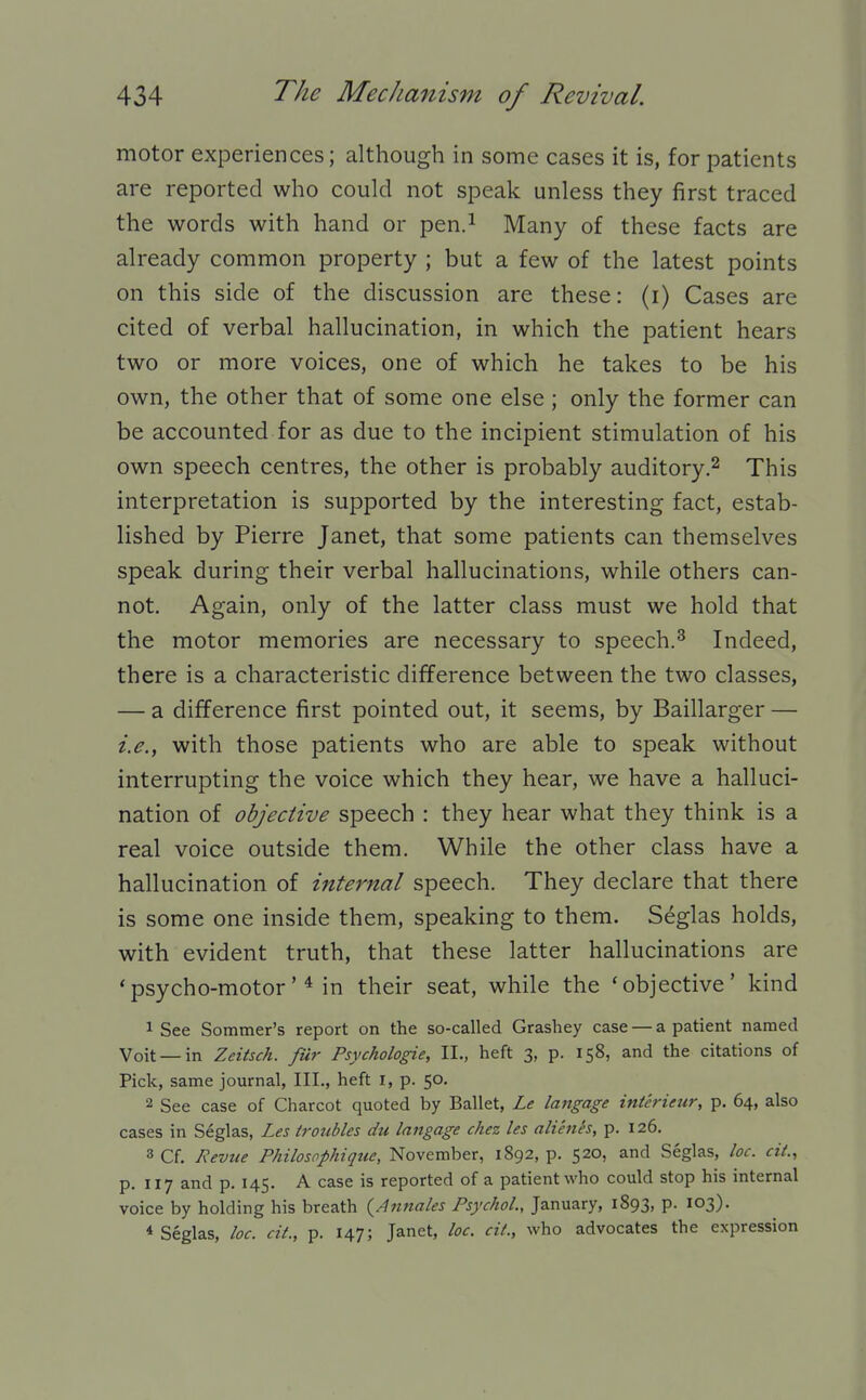 motor experiences; although in some cases it is, for patients are reported who could not speak unless they first traced the words with hand or pen.i Many of these facts are already common property ; but a few of the latest points on this side of the discussion are these: (i) Cases are cited of verbal hallucination, in which the patient hears two or more voices, one of which he takes to be his own, the other that of some one else; only the former can be accounted for as due to the incipient stimulation of his own speech centres, the other is probably auditory,^ This interpretation is supported by the interesting fact, estab- lished by Pierre Janet, that some patients can themselves speak during their verbal hallucinations, while others can- not. Again, only of the latter class must we hold that the motor memories are necessary to speech.^ Indeed, there is a characteristic difference between the two classes, — a difference first pointed out, it seems, by Baillarger — i.e., with those patients who are able to speak without interrupting the voice which they hear, we have a halluci- nation of objective speech : they hear what they think is a real voice outside them. While the other class have a hallucination of internal speech. They declare that there is some one inside them, speaking to them. S^glas holds, with evident truth, that these latter hallucinations are 'psycho-motorin their seat, while the 'objective' kind 1 See Sommer's report on the so-called Grashey case — a patient named Voit —in Zeitsch. fur Psychologic, II., heft 3, p. 158, and the citations of Pick, same journal, III., heft r, p. 50. 2 See case of Charcot quoted by Ballet, Le langage interieur, p. 64, also cases in Seglas, Les troubles du langage chez les alienes, p. 126. 3 Cf. Nevtie Philosophiqtie, November, 1892, p. 520, and Seglas, lac. cit., p. 117 and p. 145. A case is reported of a patient who could stop his internal voice by holding his breath {Anuales Psychol., January, 1893, p. 103), * Seglas, loc. cit., p. 147; Janet, loc. cit., who advocates the expression