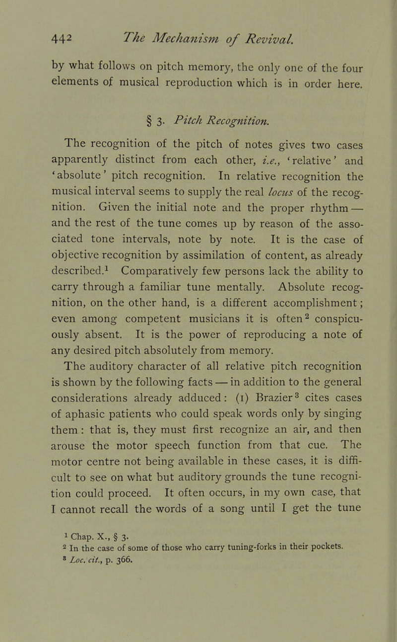 by what follows on pitch memory, the only one of the four elements of musical reproduction which is in order here. § 3. Pitch Recognition. The recognition of the pitch of notes gives two cases apparently distinct from each other, i.e., 'relative' and 'absolute' pitch recognition. In relative recognition the musical interval seems to supply the real locus of the recog- nition. Given the initial note and the proper rhythm — and the rest of the tune comes up by reason of the asso- ciated tone intervals, note by note. It is the case of objective recognition by assimilation of content, as already described.1 Comparatively few persons lack the ability to carry through a familiar tune mentally. Absolute recog- nition, on the other hand, is a different accomplishment; even among competent musicians it is often ^ conspicu- ously absent. It is the power of reproducing a note of any desired pitch absolutely from memory. The auditory character of all relative pitch recognition is shown by the following facts — in addition to the general considerations already adduced: (i) Brazier^ cites cases of aphasic patients who could speak words only by singing them : that is, they must first recognize an air, and then arouse the motor speech function from that cue. The motor centre not being available in these cases, it is diffi- cult to see on what but auditory grounds the tune recogni- tion could proceed. It often occurs, in my own case, that I cannot recall the words of a song until I get the tune 1 Chap. X., § 3. 2 In the case of some of those who carry tuning-forks in their pockets. * Loc. cit., p. 366.