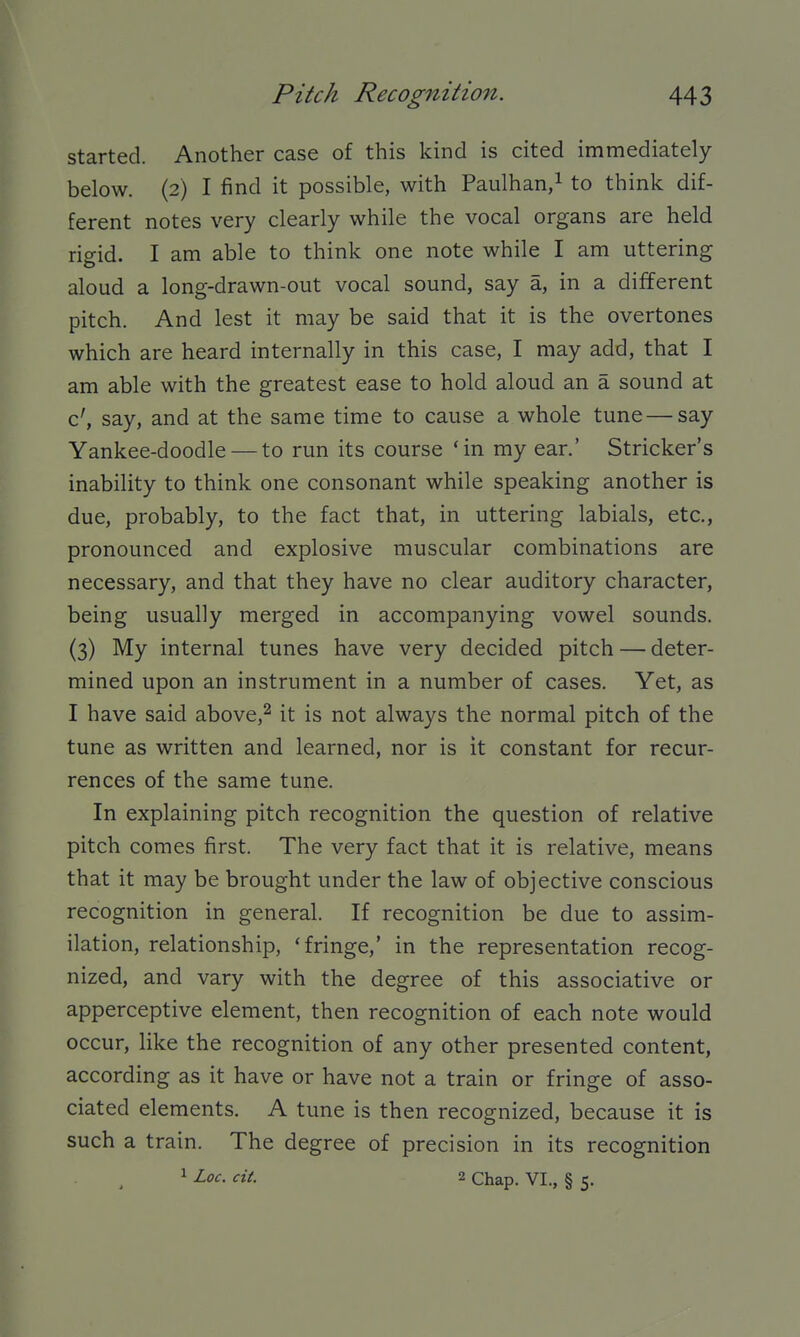 started. Another case of this kind is cited immediately below. (2) I find it possible, with Paulhan/ to think dif- ferent notes very clearly while the vocal organs are held rigid. I am able to think one note while I am uttering aloud a long-drawn-out vocal sound, say a, in a different pitch. And lest it may be said that it is the overtones which are heard internally in this case, I may add, that I am able with the greatest ease to hold aloud an a sound at c', say, and at the same time to cause a whole tune — say Yankee-doodle — to run its course 'in my ear.' Strieker's inability to think one consonant while speaking another is due, probably, to the fact that, in uttering labials, etc., pronounced and explosive muscular combinations are necessary, and that they have no clear auditory character, being usually merged in accompanying vowel sounds. (3) My internal tunes have very decided pitch — deter- mined upon an instrument in a number of cases. Yet, as I have said above,^ it is not always the normal pitch of the tune as written and learned, nor is it constant for recur- rences of the same tune. In explaining pitch recognition the question of relative pitch comes first. The very fact that it is relative, means that it may be brought under the law of objective conscious recognition in general. If recognition be due to assim- ilation, relationship, 'fringe,' in the representation recog- nized, and vary with the degree of this associative or apperceptive element, then recognition of each note would occur, like the recognition of any other presented content, according as it have or have not a train or fringe of asso- ciated elements. A tune is then recognized, because it is such a train. The degree of precision in its recognition 1 Loc. cit. 2 Chap. VI., § 5.