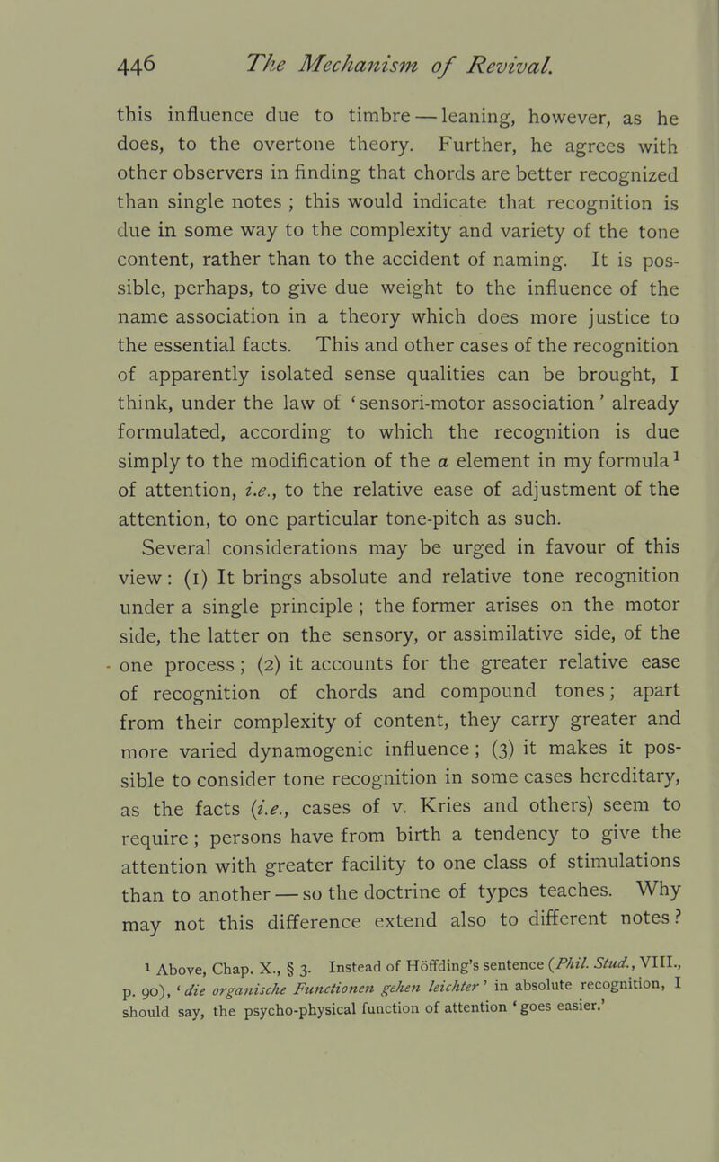 this influence due to timbre — leaning, however, as he does, to the overtone theory. Further, he agrees with other observers in finding that chords are better recognized than single notes ; this would indicate that recognition is due in some way to the complexity and variety of the tone content, rather than to the accident of naming. It is pos- sible, perhaps, to give due weight to the influence of the name association in a theory which does more justice to the essential facts. This and other cases of the recognition of apparently isolated sense qualities can be brought, I think, under the law of 'sensori-motor association' already formulated, according to which the recognition is due simply to the modification of the a element in my formula^ of attention, i.e., to the relative ease of adjustment of the attention, to one particular tone-pitch as such. Several considerations may be urged in favour of this view: (i) It brings absolute and relative tone recognition under a single principle ; the former arises on the motor side, the latter on the sensory, or assimilative side, of the - one process ; (2) it accounts for the greater relative ease of recognition of chords and compound tones; apart from their complexity of content, they carry greater and more varied dynamogenic influence; (3) it makes it pos- sible to consider tone recognition in some cases hereditary, as the facts {i.e., cases of v. Kries and others) seem to require; persons have from birth a tendency to give the attention with greater facility to one class of stimulations than to another — so the doctrine of types teaches. Why may not this difference extend also to different notes.? 1 Above, Chap. X., § 3. Instead of Hoffding's sentence {Phil. Stud., VIII., p. ^),'die organische Ftmctionett gehen leichier' in absolute recognition, I should say, the psycho-physical function of attention ' goes easier.'