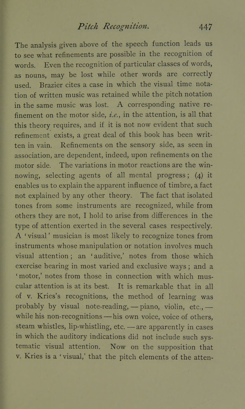 The analysis given above of the speech function leads us to see what refinements are possible in the recognition of words. Even the recognition of particular classes of words, as nouns, may be lost while other words are correctly used. Brazier cites a case in which the visual time nota- tion of written music was retained while the pitch notation in the same music was lost. A corresponding native re- finement on the motor side, i.e., in the attention, is all that this theory requires, and if it is not now evident that such refinement exists, a great deal of this book has been writ- ten in vain. Refinements on the sensory side, as seen in association, are dependent, indeed, upon refinements on the motor side. The variations in motor reactions are the win- nowing, selecting agents of all mental progress; (4) it enables us to explain the apparent influence of timbre, a fact not explained by any other theory. The fact that isolated tones from some instruments are recognized, while from others they are not, I hold to arise from differences in the type of attention exerted in the several cases respectively. A 'visual' musician is most likely to recognize tones from instruments whose manipulation or notation involves much visual attention; an 'auditive,' notes from those which exercise hearing in most varied and exclusive ways ; and a ' motor,' notes from those in connection with which mus- cular attention is at its best. It is remarkable that in all of v. Kries's recognitions, the method of learning was probably by visual note-reading, — piano, violin, etc., — while his non-recognitions—his own voice, voice of others, steam whistles, lip-whistling, etc. —are apparently in cases in which the auditory indications did not include such sys- tematic visual attention. Now on the supposition that V. Kries is a * visual,' that the pitch elements of the atten-