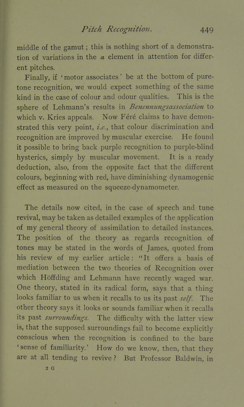 middle of the gamut; this is nothing short of a demonstra- tion of variations in the a element in attention for differ- ent pitches. Finally, if ' motor associates' be at the bottom of pure- tone recognition, we would expect something of the same kind in the case of colour and odour qualities. This is the sphere of Lehmann's results in Beiienmmgsassociation to which V. Kries appeals. Now Fer6 claims to have demon- strated this very point, i.e., that colour discrimination and recognition are improved by muscular exercise. He found it possible to bring back purple recognition to purple-blind hysterics, simply by muscular movement. It is a ready deduction, also, from the opposite fact that the different colours, beginning with red, have diminishing dynamogenic effect as measured on the squeeze-dynamometer. The details now cited, in the case of speech and tune revival, may be taken as detailed examples of the application of my general theory of assimilation to detailed instances. The position of the theory as regards recognition of tones may be stated in the words of James, quoted from his review of my earlier article: It offers a basis of mediation between the two theories of Recognition over which Hoffding and Lehmann have recently waged war. One theory, stated in its radical form, says that a thing looks familiar to us when it recalls to us its past self. The other theory says it looks or sounds familiar when it recalls its past surroundings. The difficulty with the latter view is, that the supposed surroundings fail to become explicitly conscious when the recognition is confined to the bare 'sense of familiarity.' How do we know, then, that they are at all tending to revive t But Professor Baldwin, in 2 G