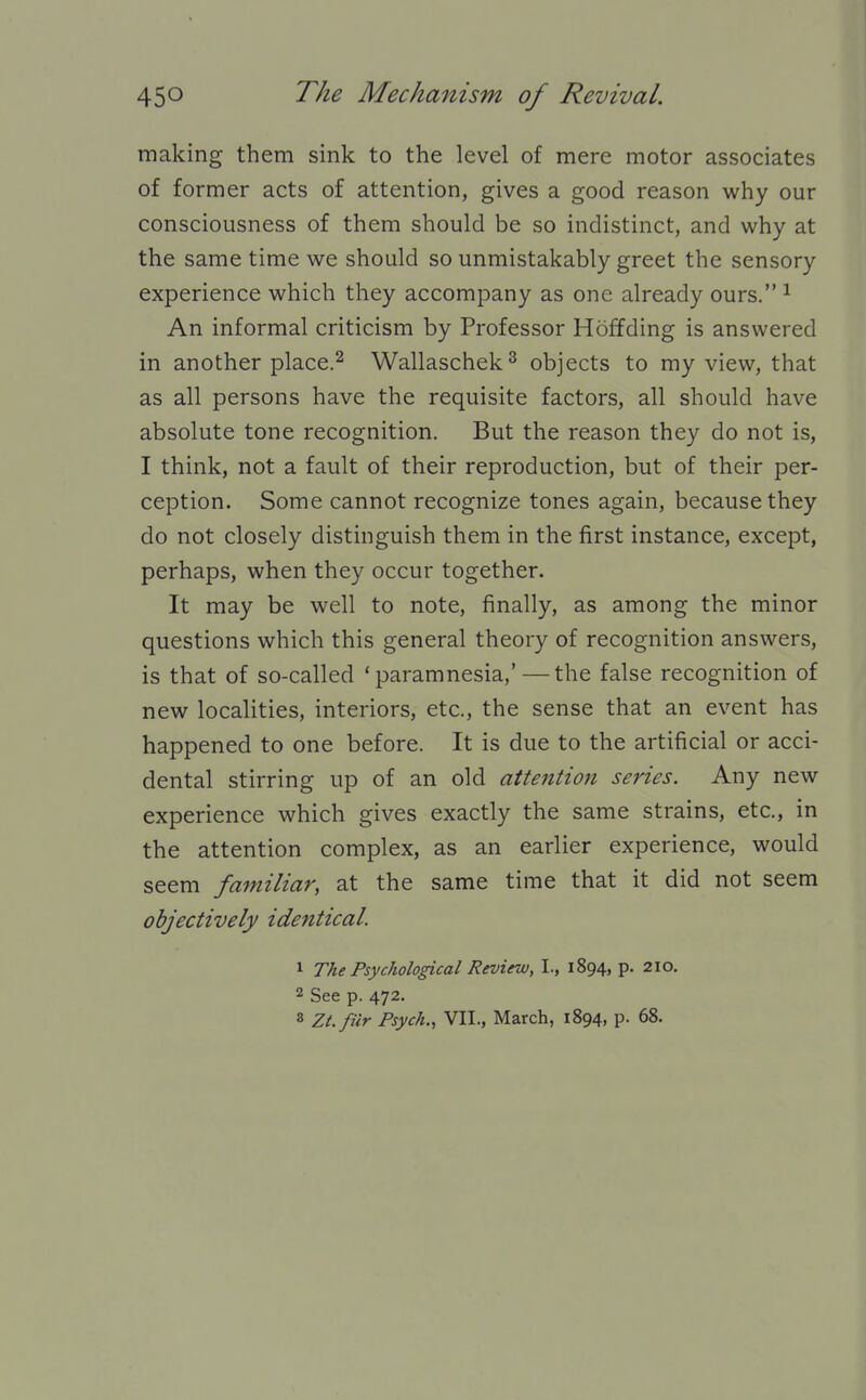 making them sink to the level of mere motor associates of former acts of attention, gives a good reason why our consciousness of them should be so indistinct, and why at the same time we should so unmistakably greet the sensory experience which they accompany as one already ours. ^ An informal criticism by Professor Hoffding is answered in another place.2 Wallaschek^ objects to my view, that as all persons have the requisite factors, all should have absolute tone recognition. But the reason they do not is, I think, not a fault of their reproduction, but of their per- ception. Some cannot recognize tones again, because they do not closely distinguish them in the first instance, except, perhaps, when they occur together. It may be well to note, finally, as among the minor questions which this general theory of recognition answers, is that of so-called 'paramnesia,' — the false recognition of new localities, interiors, etc., the sense that an event has happened to one before. It is due to the artificial or acci- dental stirring up of an old attention series. Any new experience which gives exactly the same strains, etc., in the attention complex, as an earlier experience, would seem familiar, at the same time that it did not seem objectively identical. 1 The Psychological Review, I., 1894, p. 210. 2 See p. 472.