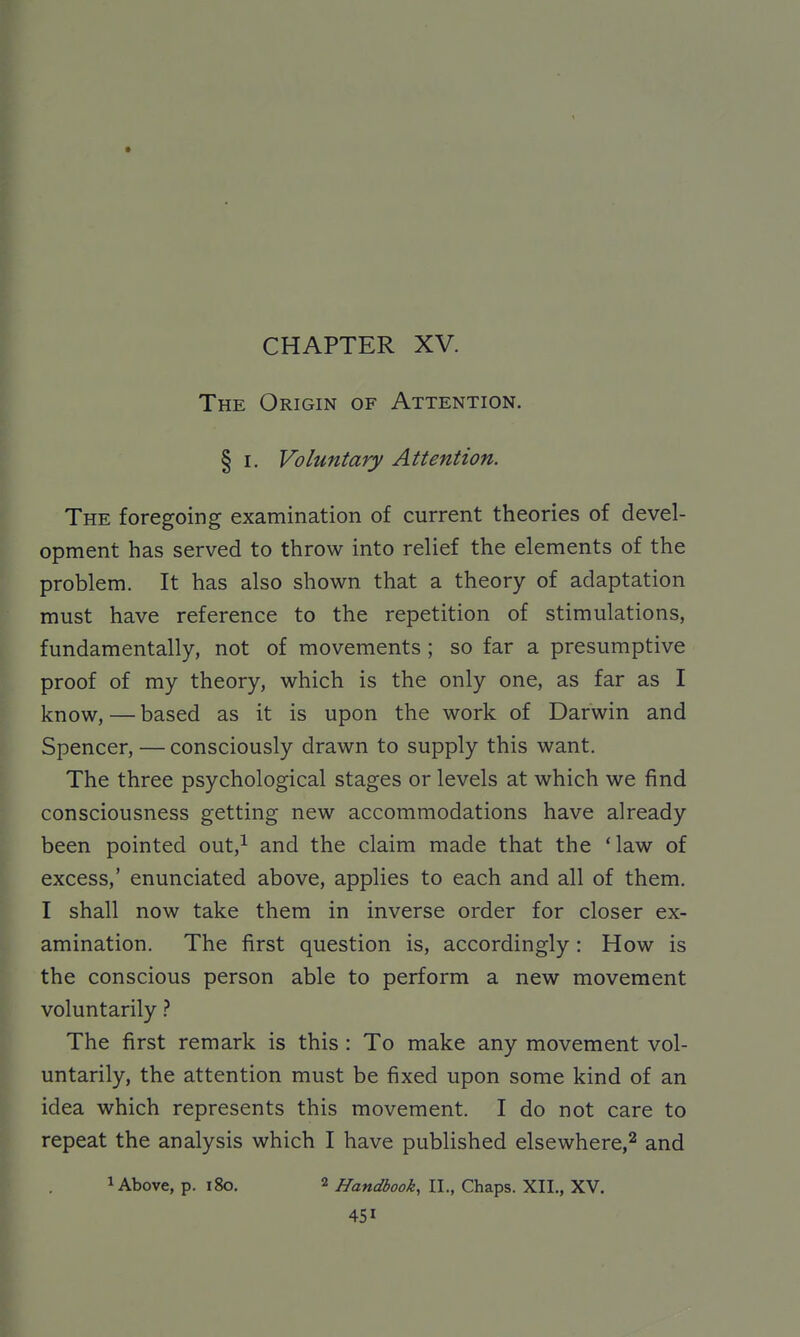 CHAPTER XV. The Origin of Attention. § I. Voluntary Attention. The foregoing examination of current theories of devel- opment has served to throw into relief the elements of the problem. It has also shown that a theory of adaptation must have reference to the repetition of stimulations, fundamentally, not of movements ; so far a presumptive proof of my theory, which is the only one, as far as I know, — based as it is upon the work of Darwin and Spencer, — consciously drawn to supply this want. The three psychological stages or levels at which we find consciousness getting new accommodations have already been pointed out,i and the claim made that the 'law of excess,' enunciated above, applies to each and all of them. I shall now take them in inverse order for closer ex- amination. The first question is, accordingly: How is the conscious person able to perform a new movement voluntarily} The first remark is this : To make any movement vol- untarily, the attention must be fixed upon some kind of an idea which represents this movement. I do not care to repeat the analysis which I have published elsewhere,^ and 1 Above, p. i8o. 2 Handbook, II., Chaps. XII., XV.