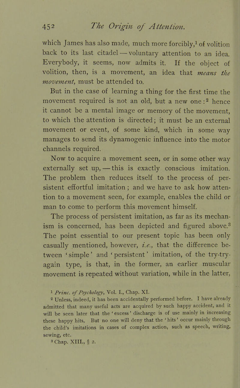 which James has also made, much more forcibly,^ of voHtion back to its last citadel — voluntary attention to an idea. Everybody, it seems, now admits it. If the object of volition, then, is a movement, an idea that means the movement, must be attended to. But in the case of learning a thing for the first time the movement required is not an old, but a new one: ^ hence it cannot be a mental image or memory of the movement, to which the attention is directed; it must be an external movement or event, of some kind, which in some way manages to send its dynamogenic influence into the motor channels required. Now to acquire a movement seen, or in some other way externally set up, — this is exactly conscious imitation. The problem then reduces itself to the process of per- sistent effortful imitation ; and we have to ask how atten- tion to a movement seen, for example, enables the child or man to come to perform this movement himself. The process of persistent imitation, as far as its mechan- ism is concerned, has been depicted and figured above.^ The point essential to our present topic has been only casually mentioned, however, i.e., that the difference be- tween 'simple' and 'persistent' imitation, of the try-try- again type, is that, in the former, an earlier muscular movement is repeated without variation, while in the latter, 1 Princ. of Psychology, Vol. I., Chap. XI. 2 Unless, indeed, it has been accidentally performed before. I have already admitted that many useful acts are acquired by such happy accident, and it will be seen later that the ' excess' discharge is of use mainly in increasing these happy hits. But no one will deny that the ' hits' occur mainly through the child's imitations in cases of complex action, such as speech, writing, sewing, etc. 3 Chap. XIII., § 2.