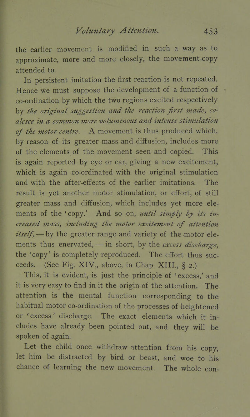 the earlier movement is modified in such a way as to approximate, more and more closely, the movement-copy attended to. In persistent imitation the first reaction is not repeated. Hence we must suppose the development of a function of ^ co-ordination by which the two regions excited respectively by the original suggestion and the reaction first made, co- alesce in a common more volumi7ious and intense stimulation of the motor centre. A movement is thus produced which, by reason of its greater mass and diffusion, includes more of the elements of the movement seen and copied. This is again reported by eye or ear, giving a new excitement, which is again co-ordinated with the original stimulation and with the after-effects of the earlier imitations. The result is yet another motor stimulation, or effort, of still greater mass and diffusion, which includes yet more ele- ments of the 'copy.' And so on, until simply by its in- creased mass, including the motor excitement of attention itself, — by the greater range and variety of the motor ele- ments thus enervated, —in short, by the excess discharge, the 'copy' is completely reproduced. The effort thus suc- ceeds. (See Fig. XIV., above, in Chap. XIII., § 2.) This, it is evident, is just the principle of 'excess,' and it is very easy to find in it the origin of the attention. The attention is the mental function corresponding to the habitual motor co-ordination of the processes of heightened or 'excess' discharge. The exact elements which it in- cludes have already been pointed out, and they will be spoken of again. Let the child once withdraw attention from his copy, let him be distracted by bird or beast, and woe to his chance of learning the new movement. The whole con-