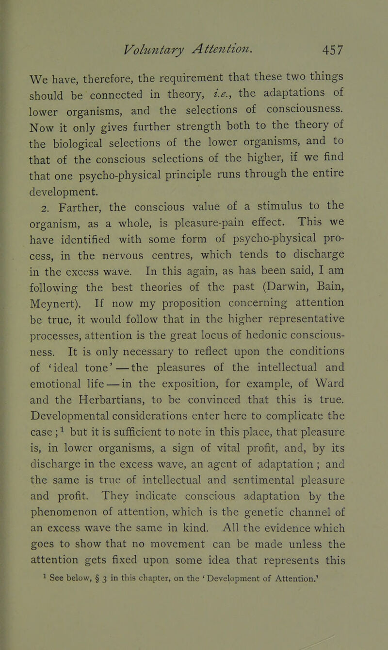 We have, therefore, the requirement that these two things should be connected in theory, i.e., the adaptations of lower organisms, and the selections of consciousness. Now it only gives further strength both to the theory of the biological selections of the lower organisms, and to that of the conscious selections of the higher, if we find that one psycho-physical principle runs through the entire development. 2. Farther, the conscious value of a stimulus to the organism, as a whole, is pleasure-pain effect. This we have identified with some form of psycho-physical pro- cess, in the nervous centres, which tends to discharge in the excess wave. In this again, as has been said, I am following the best theories of the past (Darwin, Bain, Meynert). If now my proposition concerning attention be true, it would follow that in the higher representative processes, attention is the great locus of hedonic conscious- ness. It is only necessary to reflect upon the conditions of 'ideal tone'—the pleasures of the intellectual and emotional life — in the exposition, for example, of Ward and the Herbartians, to be convinced that this is true. Developmental considerations enter here to complicate the case ;^ but it is sufficient to note in this place, that pleasure is, in lower organisms, a sign of vital profit, and, by its discharge in the excess wave, an agent of adaptation ; and the same is true of intellectual and sentimental pleasure and profit. They indicate conscious adaptation by the phenomenon of attention, which is the genetic channel of an excess wave the same in kind. All the evidence which goes to show that no movement can be made unless the attention gets fixed upon some idea that represents this 1 See below, § 3 in this chapter, on the ' Development of Attention.'