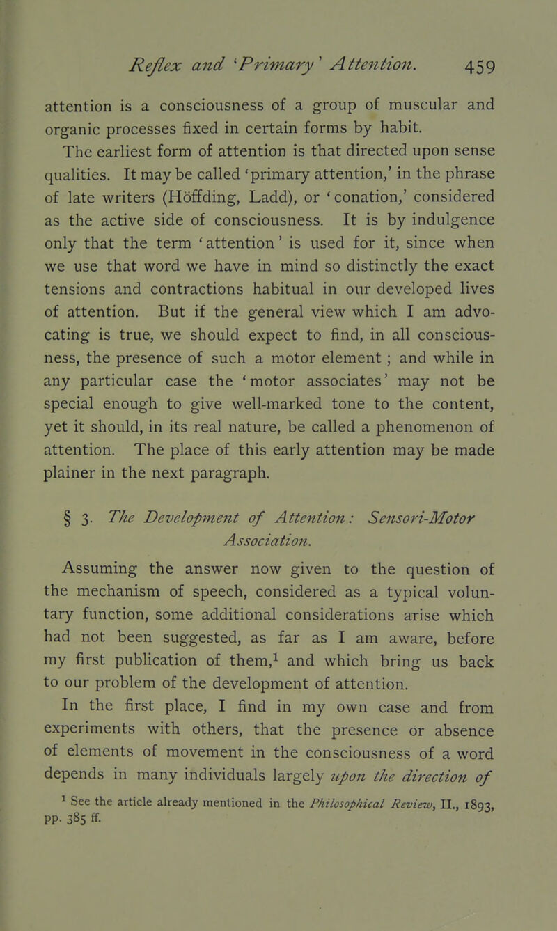 attention is a consciousness of a group of muscular and organic processes fixed in certain forms by habit. The earliest form of attention is that directed upon sense qualities. It may be called 'primary attention,' in the phrase of late writers (Hoffding, Ladd), or 'conation,' considered as the active side of consciousness. It is by indulgence only that the term 'attention' is used for it, since when we use that word we have in mind so distinctly the exact tensions and contractions habitual in our developed lives of attention. But if the general view which I am advo- cating is true, we should expect to find, in all conscious- ness, the presence of such a motor element; and while in any particular case the ' motor associates' may not be special enough to give well-marked tone to the content, yet it should, in its real nature, be called a phenomenon of attention. The place of this early attention may be made plainer in the next paragraph. § 3. The Development of Attention: Sensori-Motor Association. Assuming the answer now given to the question of the mechanism of speech, considered as a typical volun- tary function, some additional considerations arise which had not been suggested, as far as I am aware, before my first publication of them,^ and which bring us back to our problem of the development of attention. In the first place, I find in my own case and from experiments with others, that the presence or absence of elements of movement in the consciousness of a word depends in many individuals largely tipon the direction of ^ See the article already mentioned in the Philosophical Review, II., 1893, pp. 38s ff.