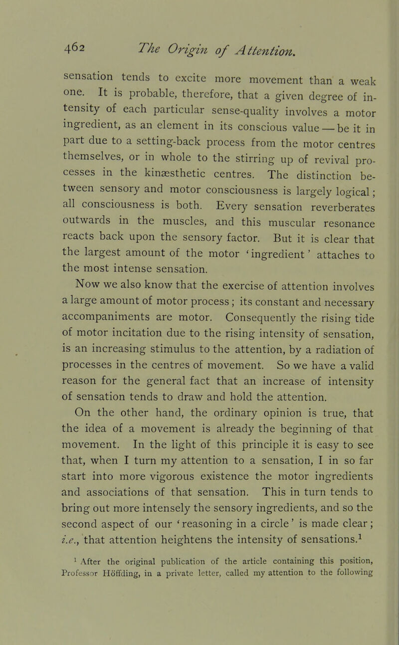 sensation tends to excite more movement than a weak one. It is probable, therefore, that a given degree of in- tensity of each particular sense-quality involves a motor ingredient, as an element in its conscious value — be it in part due to a setting-back process from the motor centres themselves, or in whole to the stirring up of revival pro- cesses in the kinaesthetic centres. The distinction be- tween sensory and motor consciousness is largely logical; all consciousness is both. Every sensation reverberates outwards in the muscles, and this muscular resonance reacts back upon the sensory factor. But it is clear that the largest amount of the motor 'ingredient' attaches to the most intense sensation. Now we also know that the exercise of attention involves a large amount of motor process; its constant and necessary accompaniments are motor. Consequently the rising tide of motor incitation due to the rising intensity of sensation, is an increasing stimulus to the attention, by a radiation of processes in the centres of movement. So we have a valid reason for the general fact that an increase of intensity of sensation tends to draw and hold the attention. On the other hand, the ordinary opinion is true, that the idea of a movement is already the beginning of that movement. In the light of this principle it is easy to see that, when I turn my attention to a sensation, I in so far start into more vigorous existence the motor ingredients and associations of that sensation. This in turn tends to bring out more intensely the sensory ingredients, and so the second aspect of our * reasoning in a circle' is made clear; i.e.^ that attention heightens the intensity of sensations.^ 1 After the original publication of the article containing this position, Professor Hoffding, in a private letter, called my attention to the following